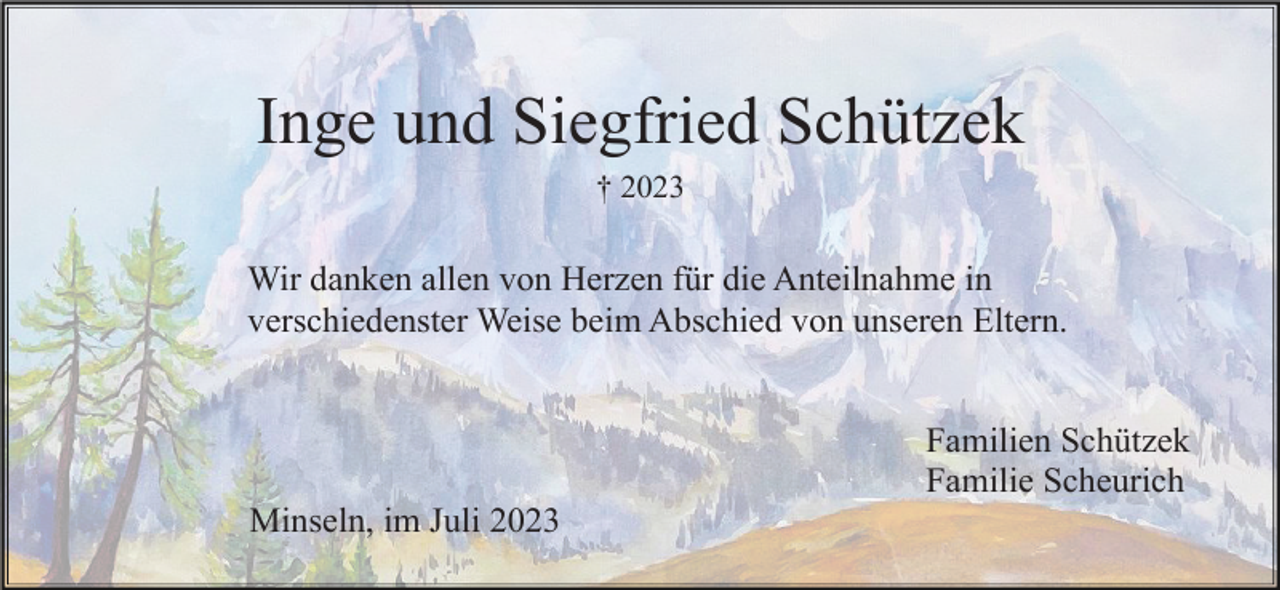 <p>Inge und Siegfried Schützek<br />† 2023</p><p>Wir danken allen von Herzen für die Anteilnahme in<br />verschiedenster Weise beim Abschied von unseren Eltern.<br />Familien Schützek<br />Familie Scheurich<br />Minseln, im Juli 2023</p>