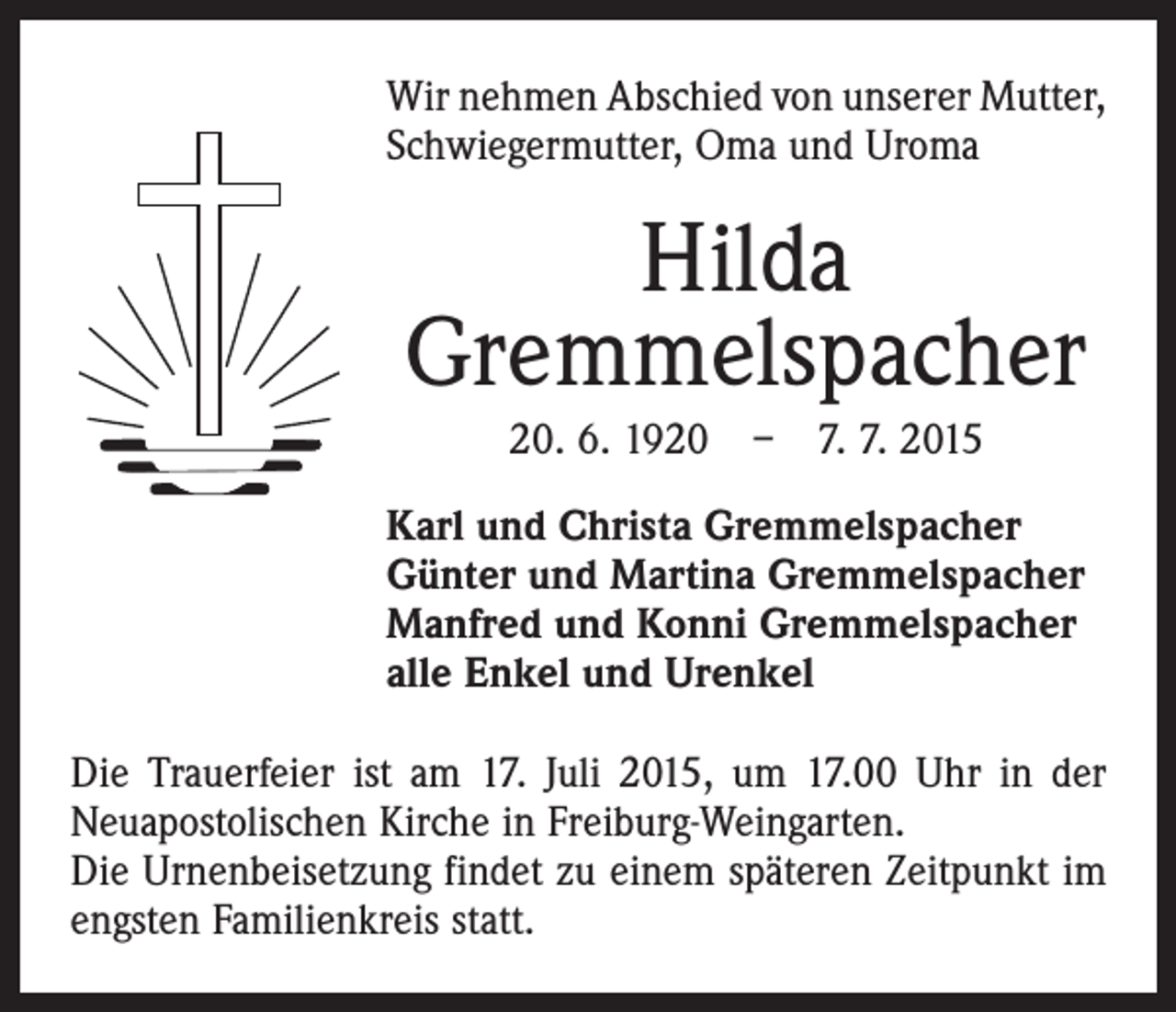 <p>Wir nehmen Abschied von unserer ­Mutter,<br />Schwiegermutter, Oma und Uroma</p><p>Hilda<br />Gremmelspacher<br />20. 6. 1920 – 7. 7. 2015<br />Karl und Christa Gremmelspacher<br />Günter und Martina Gremmelspacher<br />Manfred und Konni Gremmelspacher<br />alle Enkel und Urenkel<br />Die Trauerfeier ist am 17. Juli 2015, um 17.00 Uhr in der<br />Neuapostolischen Kirche in Freiburg-Weingarten.<br />Die Urnenbeisetzung findet zu einem späteren Zeitpunkt im<br />engsten Familienkreis statt.</p>