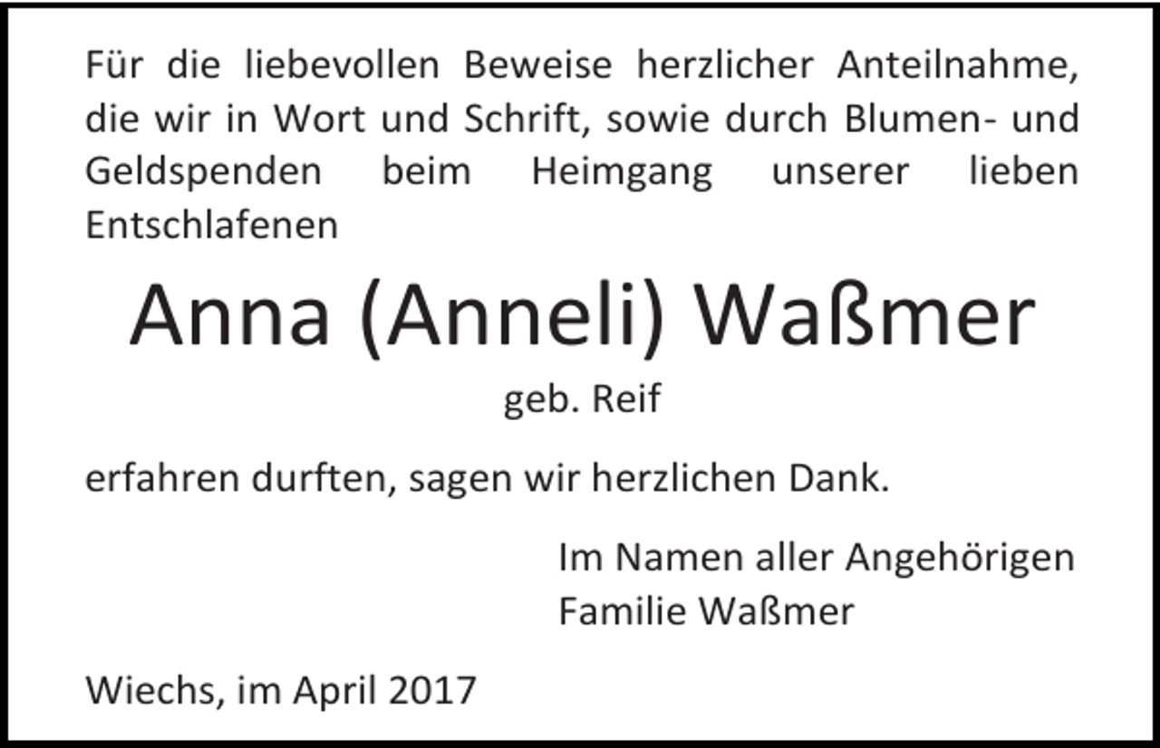 <p>Für die liebevollen Beweise herzlicher Anteilnahme,<br />die wir in Wort und Schrift, sowie durch Blumen- und<br />Geldspenden beim Heimgang unserer lieben<br />Entschlafenen</p><p>Anna (Anneli) Waßmer<br />geb. Reif</p><p>erfahren durften, sagen wir herzlichen Dank.<br />Im Namen aller Angehörigen<br />Familie Waßmer<br />Wiechs, im April 2017</p>
