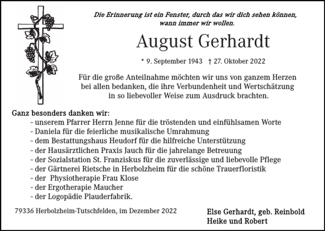 <p>August Gerhardt<br />* 9. September 1943 † 27. Oktober 2022</p><p>Für die große Anteilnahme möchten wir uns von ganzem Herzen<br />bei allen bedanken, die ihre Verbundenheit und Wertschätzung<br />in so liebevoller Weise zum Ausdruck brachten.<br />- unserem Pfarrer Herrn Jenne für die tröstenden und einfühlsamen Worte<br />- Daniela für die feierliche musikalische Umrahmung<br />- dem Bestattungshaus Heudorf für die hilfreiche Unterstützung<br />- der Hausärztlichen Praxis Jauch für die jahrelange Betreuung<br />- der Sozialstation St. Franziskus für die zuverlässige und liebevolle Pflege<br />- der Gärtnerei Rietsche in Herbolzheim für die schöne Trauerfloristik<br />- der Physiotherapie Frau Klose<br />- der Ergotherapie Maucher<br />- der Logopädie Plauderfabrik.<br />79336 Herbolzheim-Tutschfelden, im Dezember 2022</p>