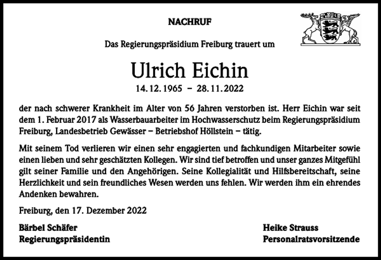 <p>NACHRUF<br />Das Regierungspräsidium Freiburg trauert um</p><p>Ulrich Eichin<br />14. 12. 1965 – 28. 11. 2022</p><p>der nach schwerer Krankheit im Alter von 56 Jahren verstorben ist. Herr Eichin war seit<br />dem 1. Februar 2017 als Wasserbauarbeiter im Hochwasserschutz beim Regierungspräsidium<br />­Freiburg, Landesbetrieb Gewässer – Betriebshof Höllstein – tätig.<br />Mit seinem Tod verlieren wir einen sehr engagierten und fachkundigen Mitarbeiter sowie<br />einen lieben und sehr geschätzten Kollegen. Wir sind tief betroffen und unser ganzes ­Mitgefühl<br />gilt seiner Familie und den Angehörigen. Seine Kollegialität und Hilfsbereitschaft, seine<br />Herzlichkeit und sein freundliches Wesen werden uns fehlen. Wir werden ihm ein ehrendes<br />Andenken bewahren.<br />Freiburg, den 17. Dezember 2022<br />Bärbel Schäfer<br />Heike Strauss<br />Regierungspräsidentin Personalratsvorsitzende</p>