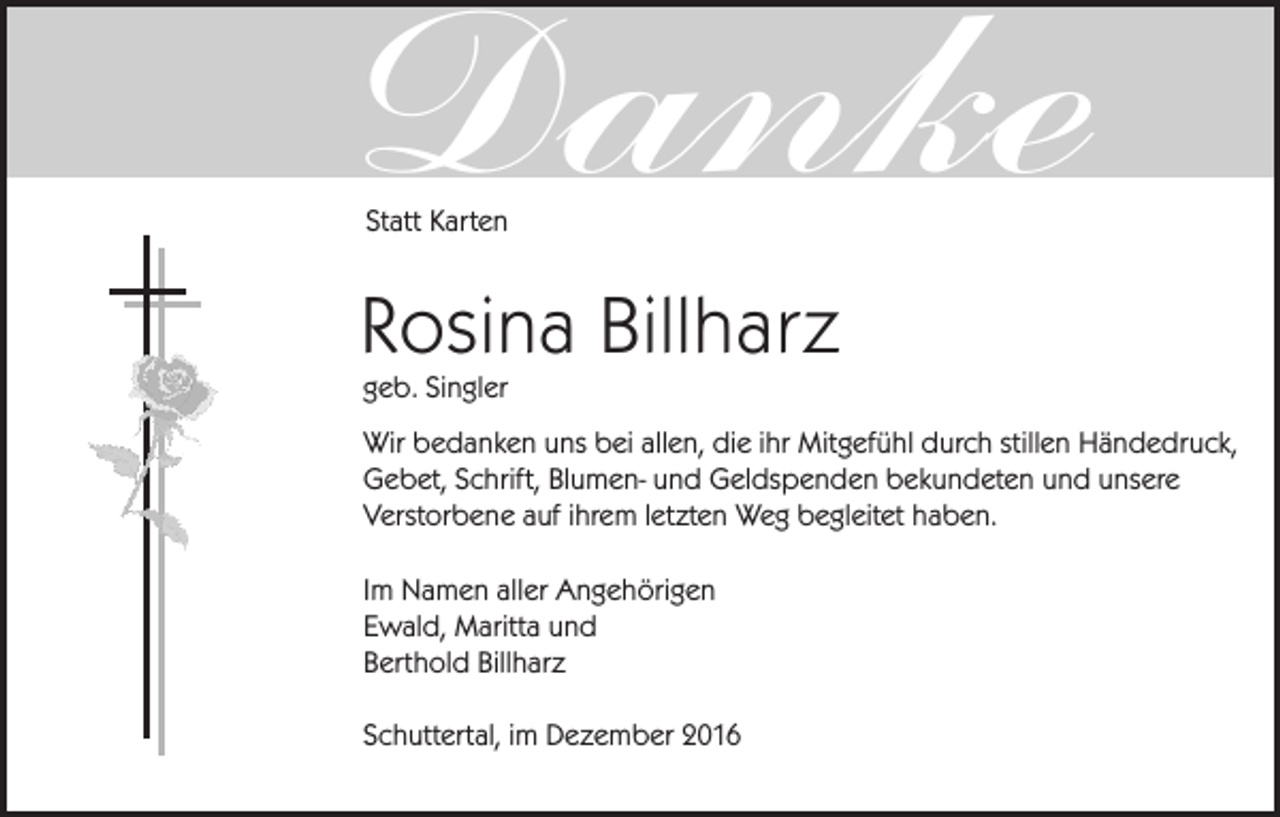 <p>Danke<br />Statt Karten</p><p>Rosina Billharz<br />geb. Singler</p><p>Wir bedanken uns bei allen, die ihr Mitgefühl durch stillen Händedruck,<br />Gebet, Schrift, Blumen- und Geldspenden bekundeten und unsere<br />Verstorbene auf ihrem letzten Weg begleitet haben.<br />Im Namen aller Angehörigen<br />Ewald, Maritta und<br />Berthold Billharz<br />Schuttertal, im Dezember 2016</p>