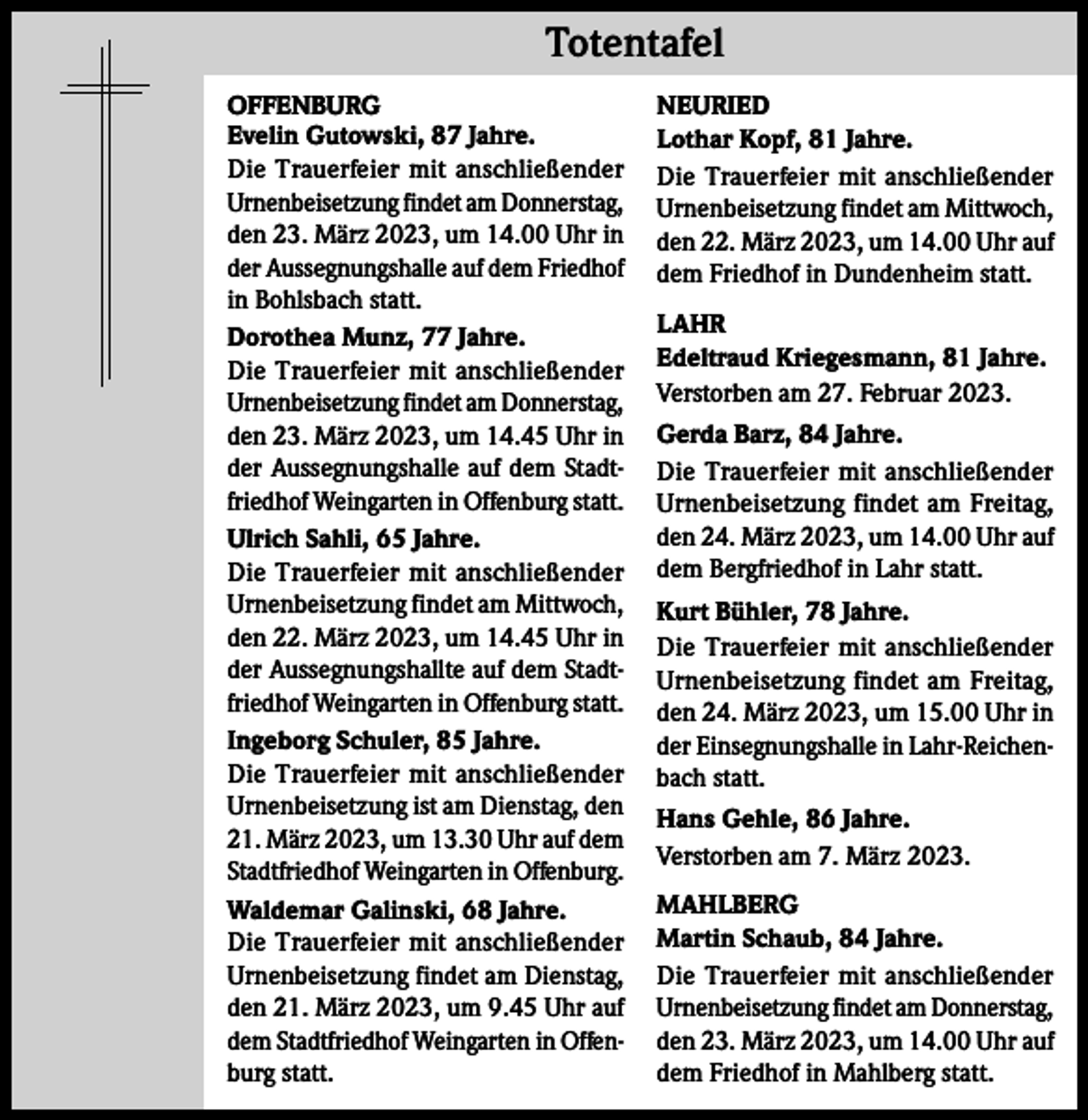 <p>Totentafel Totentafel<br />OFFENBURG<br />Evelin Gutowski, 87 Jahre.<br />Die Trauerfeier mit anschließender<br />Urnenbeisetzung findet am Donnerstag,<br />den 23. März 2023, um 14.00 Uhr in<br />der Aussegnungshalle auf dem Friedhof<br />in Bohlsbach statt.<br />Dorothea Munz, 77 Jahre.<br />Die Trauerfeier mit anschließender<br />Urnenbeisetzung findet am Donnerstag,<br />den 23. März 2023, um 14.45 Uhr in<br />der Aussegnungshalle auf dem Stadtfriedhof Weingarten in Offenburg statt.<br />Ulrich Sahli, 65 Jahre.<br />Die Trauerfeier mit anschließender<br />Urnenbeisetzung findet am Mittwoch,<br />den 22. März 2023, um 14.45 Uhr in<br />der Aussegnungshallte auf dem Stadtfriedhof Weingarten in Offenburg statt.<br />Ingeborg Schuler, 85 Jahre.<br />Die Trauerfeier mit anschließender<br />Urnenbeisetzung ist am Dienstag, den<br />21. März 2023, um 13.30 Uhr auf dem<br />Stadtfriedhof Weingarten in Offenburg.<br />Waldemar Galinski, 68 Jahre.<br />Die Trauerfeier mit anschließender<br />Urnenbeisetzung findet am Dienstag,<br />den 21. März 2023, um 9.45 Uhr auf<br />dem Stadtfriedhof Weingarten in Offenburg statt.</p><p>NEURIED<br />Lothar Kopf, 81 Jahre.<br />Die Trauerfeier mit anschließender<br />Urnenbeisetzung findet am Mittwoch,<br />den 22. März 2023, um 14.00 Uhr auf<br />dem Friedhof in Dundenheim statt.<br />LAHR<br />Edeltraud Kriegesmann, 81 Jahre.<br />Verstorben am 27. Februar 2023.<br />Gerda Barz, 84 Jahre.<br />Die Trauerfeier mit anschließender<br />Urnenbeisetzung findet am Freitag,<br />den 24. März 2023, um 14.00 Uhr auf<br />dem Bergfriedhof in Lahr statt.<br />Kurt Bühler, 78 Jahre.<br />Die Trauerfeier mit anschließender<br />Urnenbeisetzung findet am Freitag,<br />den 24. März 2023, um 15.00 Uhr in<br />der Einsegnungshalle in Lahr-Reichenbach statt.<br />Hans Gehle, 86 Jahre.<br />Verstorben am 7. März 2023.<br />MAHLBERG<br />Martin Schaub, 84 Jahre.<br />Die Trauerfeier mit anschließender<br />Urnenbeisetzung findet am Donnerstag,<br />den 23. März 2023, um 14.00 Uhr auf<br />dem Friedhof in Mahlberg statt.</p>
