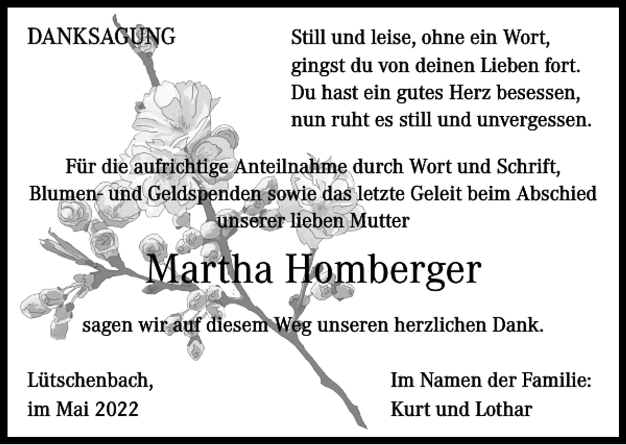 <p>DANKSAGUNG</p><p>Still und leise, ohne ein Wort,<br />gingst du von deinen Lieben fort.<br />Du hast ein gutes Herz besessen,<br />nun ruht es still und unvergessen.</p><p>Für die aufrichtige Anteilnahme durch Wort und Schrift,<br />Blumen- und Geldspenden sowie das letzte Geleit beim Abschied<br />unserer lieben Mutter</p><p>Martha Homberger<br />sagen wir auf diesem Weg unseren herzlichen Dank.<br />Lütschenbach,<br />im Mai 2022</p><p>Im Namen der Familie:<br />Kurt und Lothar</p>