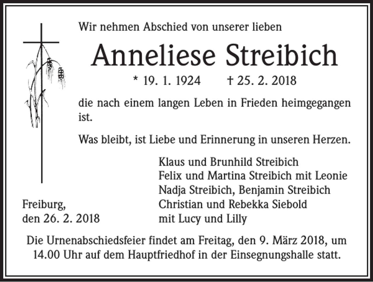 <p>Wir nehmen Abschied von unserer lieben</p><p>Anneliese Streibich<br />* 19. 1. 1924 † 25. 2. 2018</p><p>die nach einem langen Leben in Frieden heim­gegangen<br />ist.<br />Was bleibt, ist Liebe und Erinnerung in unseren Herzen.</p><p>Freiburg,<br />den 26. 2. 2018</p><p>Klaus und Brunhild Streibich<br />Felix und Martina Streibich mit Leonie<br />Nadja Streibich, Benjamin Streibich<br />Christian und Rebekka Siebold<br />mit Lucy und Lilly</p><p>Die Urnenabschiedsfeier findet am Freitag, den 9. März 2018, um<br />14.00 Uhr auf dem Hauptfriedhof in der Einsegnungshalle statt.</p>