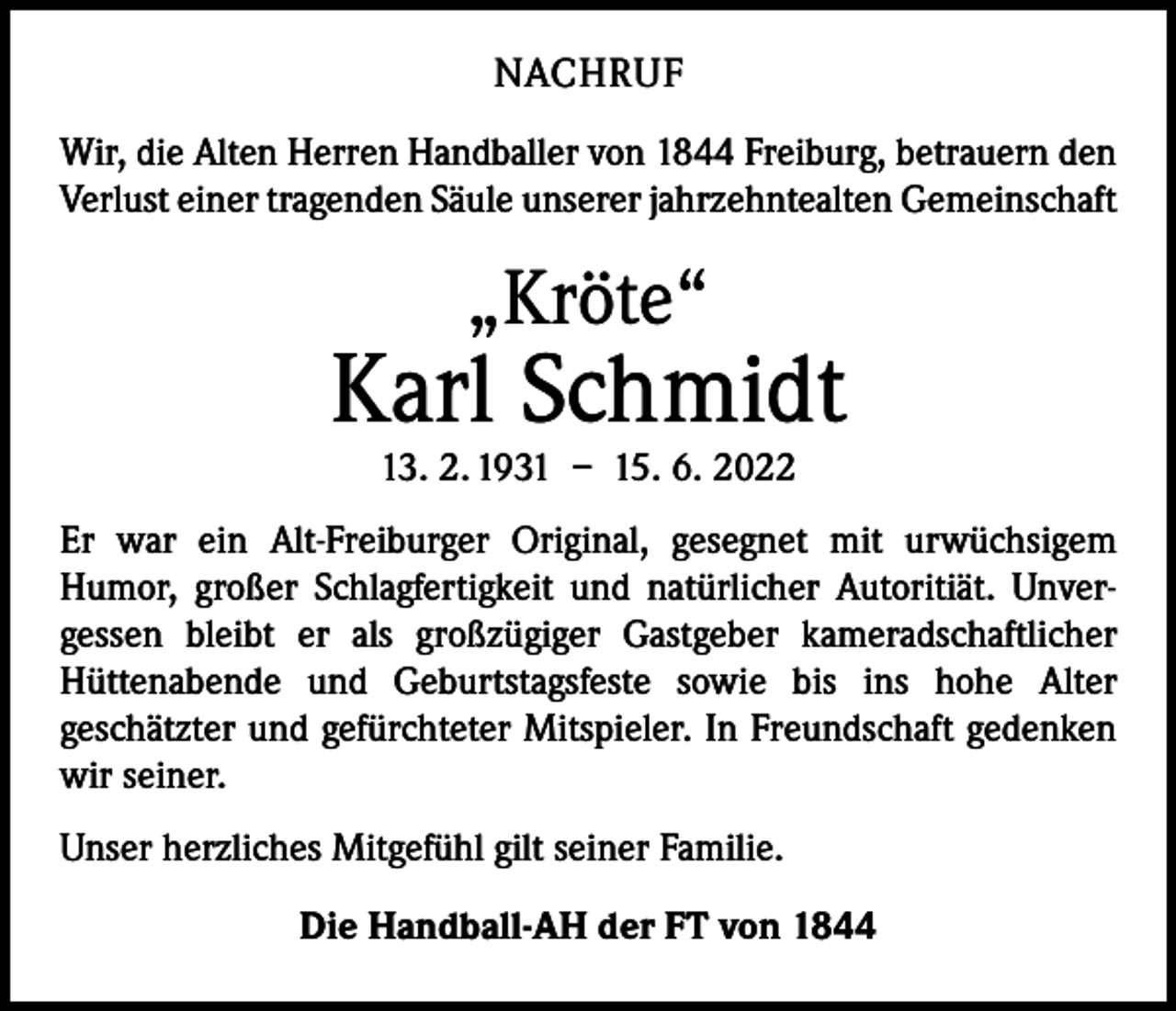 <p>NACHRUF<br />Wir, die Alten Herren Handballer von 1844 Freiburg, betrauern den<br />Verlust einer tragenden Säule unserer jahrzehntealten ­Gemeinschaft</p><p>„Kröte“</p><p>Karl Schmidt<br />13. 2. 1931 – 15. 6. 2022</p><p>Er war ein Alt-Freiburger Original, gesegnet mit urwüchsigem<br />­Humor, großer Schlagfertigkeit und natürlicher Autoritiät. Unver­<br />gessen bleibt er als großzügiger Gastgeber kameradschaft­licher<br />­Hüttenabende und Geburtstagsfeste sowie bis ins hohe Alter<br />­geschätzter und gefürchteter Mitspieler. In Freundschaft gedenken<br />wir seiner.<br />Unser herzliches Mitgefühl gilt seiner Familie.<br />Die Handball-AH der FT von 1844</p>