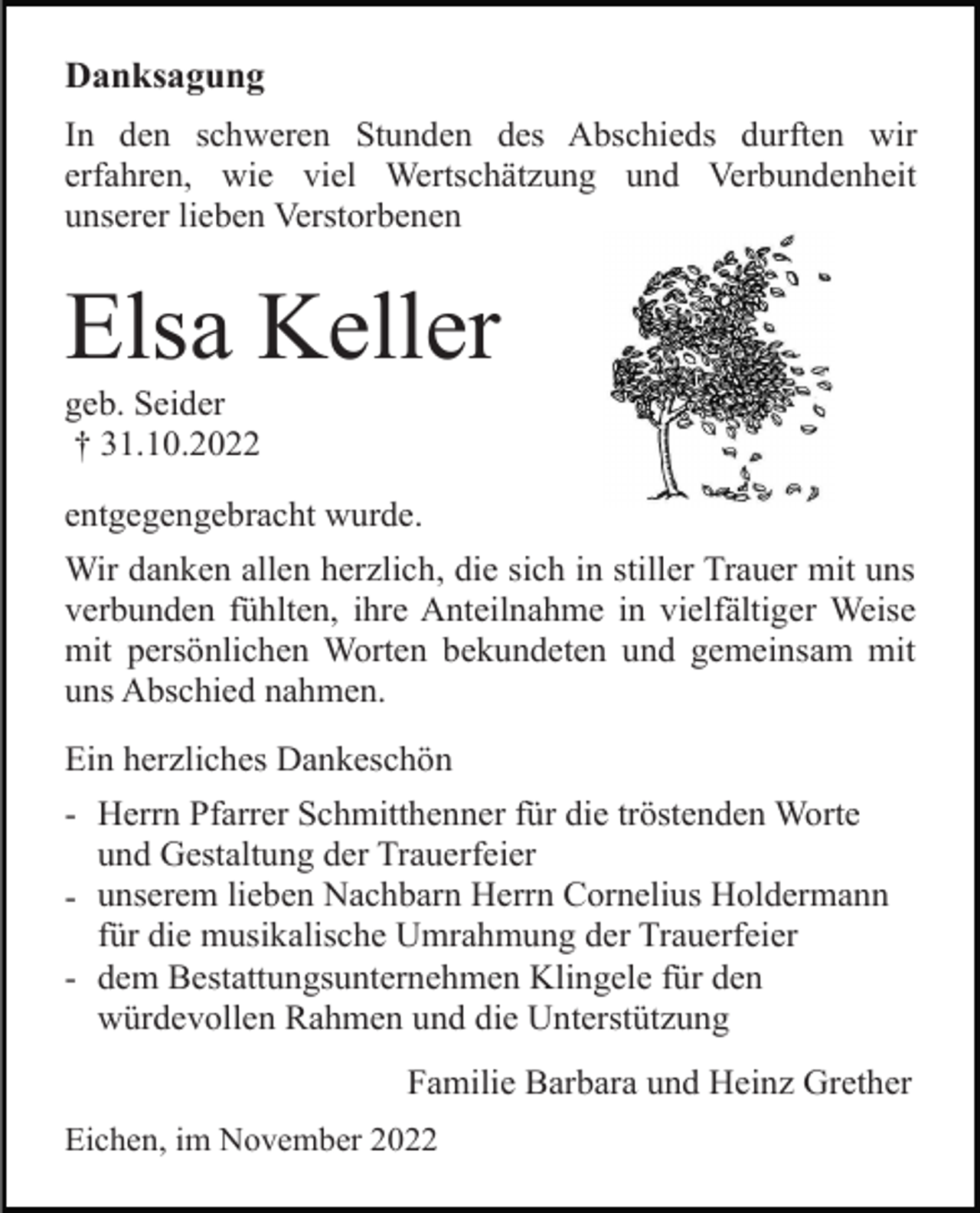 <p>Danksagung<br />In den schweren Stunden des Abschieds durften wir<br />erfahren, wie viel Wertschätzung und Verbundenheit<br />unserer lieben Verstorbenen</p><p>Elsa Keller<br />geb. Seider<br />† 31.10.2022<br />entgegengebracht wurde.<br />Wir danken allen herzlich, die sich in stiller Trauer mit uns<br />verbunden fühlten, ihre Anteilnahme in vielfältiger Weise<br />mit persönlichen Worten bekundeten und gemeinsam mit<br />uns Abschied nahmen.<br />Ein herzliches Dankeschön<br />- Herrn Pfarrer Schmitthenner für die tröstenden Worte<br />und Gestaltung der Trauerfeier<br />- unserem lieben Nachbarn Herrn Cornelius Holdermann<br />für die musikalische Umrahmung der Trauerfeier<br />- dem Bestattungsunternehmen Klingele für den<br />würdevollen Rahmen und die Unterstützung<br />Familie Barbara und Heinz Grether<br />Eichen, im November 2022</p>
