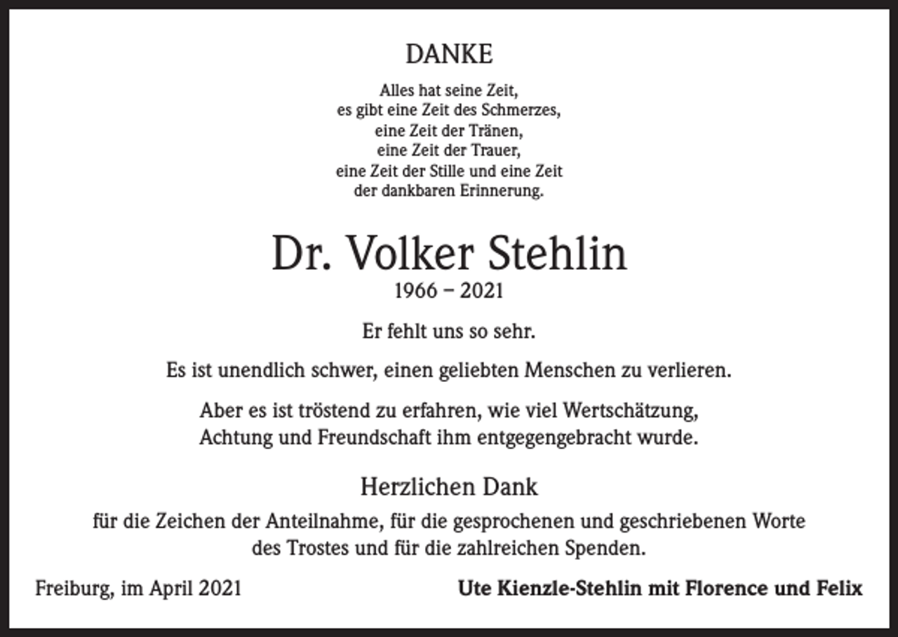 <p>DANKE<br />Alles hat seine Zeit,<br />es gibt eine Zeit des Schmerzes,<br />eine Zeit der Tränen,<br />eine Zeit der Trauer,<br />eine Zeit der Stille und eine Zeit<br />der dankbaren Erinnerung.</p><p>Dr. Volker Stehlin<br />1966 – 2021</p><p>Er fehlt uns so sehr.<br />Es ist unendlich schwer, einen geliebten Menschen zu verlieren.<br />Aber es ist tröstend zu erfahren, wie viel Wertschätzung,<br />Achtung und Freundschaft ihm entgegengebracht wurde.</p><p>Herzlichen Dank<br />für die Zeichen der Anteilnahme, für die gesprochenen und geschriebenen Worte<br />des Trostes und für die zahlreichen Spenden.<br />Freiburg, im April 2021</p><p>Ute Kienzle-Stehlin mit Florence und Felix</p>