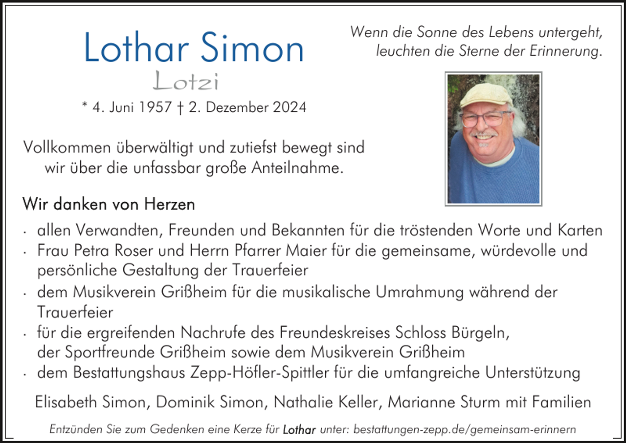 <p>Lothar Simon</p><p>Wenn die Sonne des Lebens untergeht,<br />leuchten die Sterne der Erinnerung.</p><p>Lotzi</p><p>* 4. Juni 1957 † 2. Dezember 2024</p><p>Vollkommen überwältigt und zutiefst bewegt sind<br />wir über die unfassbar große Anteilnahme.<br />. allen Verwandten, Freunden und Bekannten für die tröstenden Worte und Karten<br />. Frau Petra Roser und Herrn Pfarrer Maier für die gemeinsame, würdevolle und<br />persönliche Gestaltung der Trauerfeier<br />. dem Musikverein Grißheim für die musikalische Umrahmung während der<br />Trauerfeier<br />. für die ergreifenden Nachrufe des Freundeskreises Schloss Bürgeln,<br />der Sportfreunde Grißheim sowie dem Musikverein Grißheim<br />. dem Bestattungshaus Zepp-Höfler-Spittler für die umfangreiche Unterstützung<br />Elisabeth Simon, Dominik Simon, Nathalie Keller, Marianne Sturm mit Familien<br />Entzünden Sie zum Gedenken eine Kerze für</p><p>unter: bestattungen-zepp.de/gemeinsam-erinnern</p>