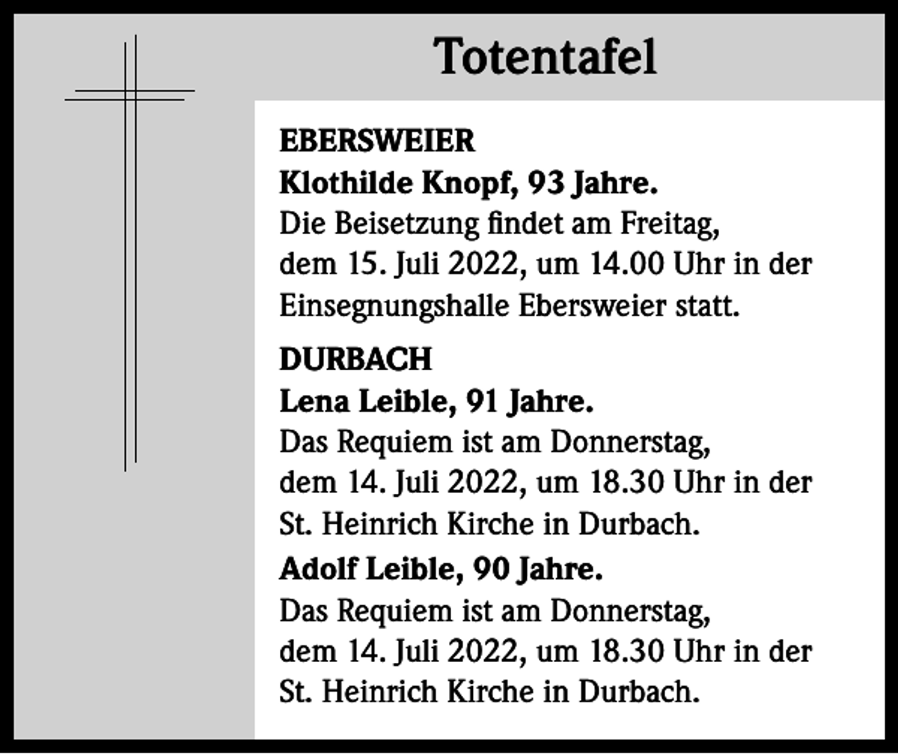 <p>Totentafel<br />Totentafel<br />EBERSWEIER<br />Klothilde Knopf, 93 Jahre.<br />Die Beisetzung findet am Freitag,<br />dem 15. Juli 2022, um 14.00 Uhr in der<br />Einsegnungshalle Ebersweier statt.<br />DURBACH<br />Lena Leible, 91 Jahre.<br />Das Requiem ist am Donnerstag,<br />dem 14. Juli 2022, um 18.30 Uhr in der<br />St. Heinrich Kirche in Durbach.<br />Adolf Leible, 90 Jahre.<br />Das Requiem ist am Donnerstag,<br />dem 14. Juli 2022, um 18.30 Uhr in der<br />St. Heinrich Kirche in Durbach.</p>