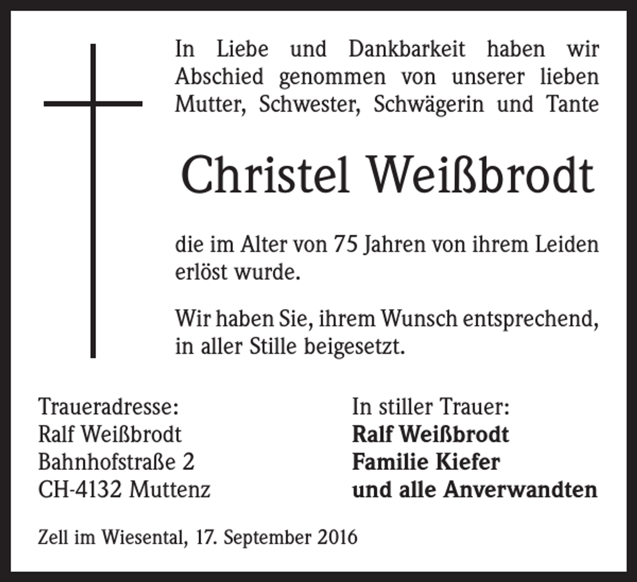<p>In Liebe und Dankbarkeit haben wir<br />Abschied genommen von unserer lieben<br />Mutter, Schwester, Schwägerin und Tante</p><p>Christel Weißbrodt<br />die im Alter von 75 Jahren von ihrem ­Leiden<br />erlöst wurde.<br />Wir haben Sie, ihrem Wunsch ­entsprechend,<br />in aller Stille beigesetzt.<br />Traueradresse:<br />Ralf Weißbrodt<br />Bahnhofstraße 2<br />CH-4132 Muttenz</p><p>In stiller Trauer:<br />Ralf Weißbrodt<br />Familie Kiefer<br />und alle Anverwandten</p><p>Zell im Wiesental, 17. September 2016</p>