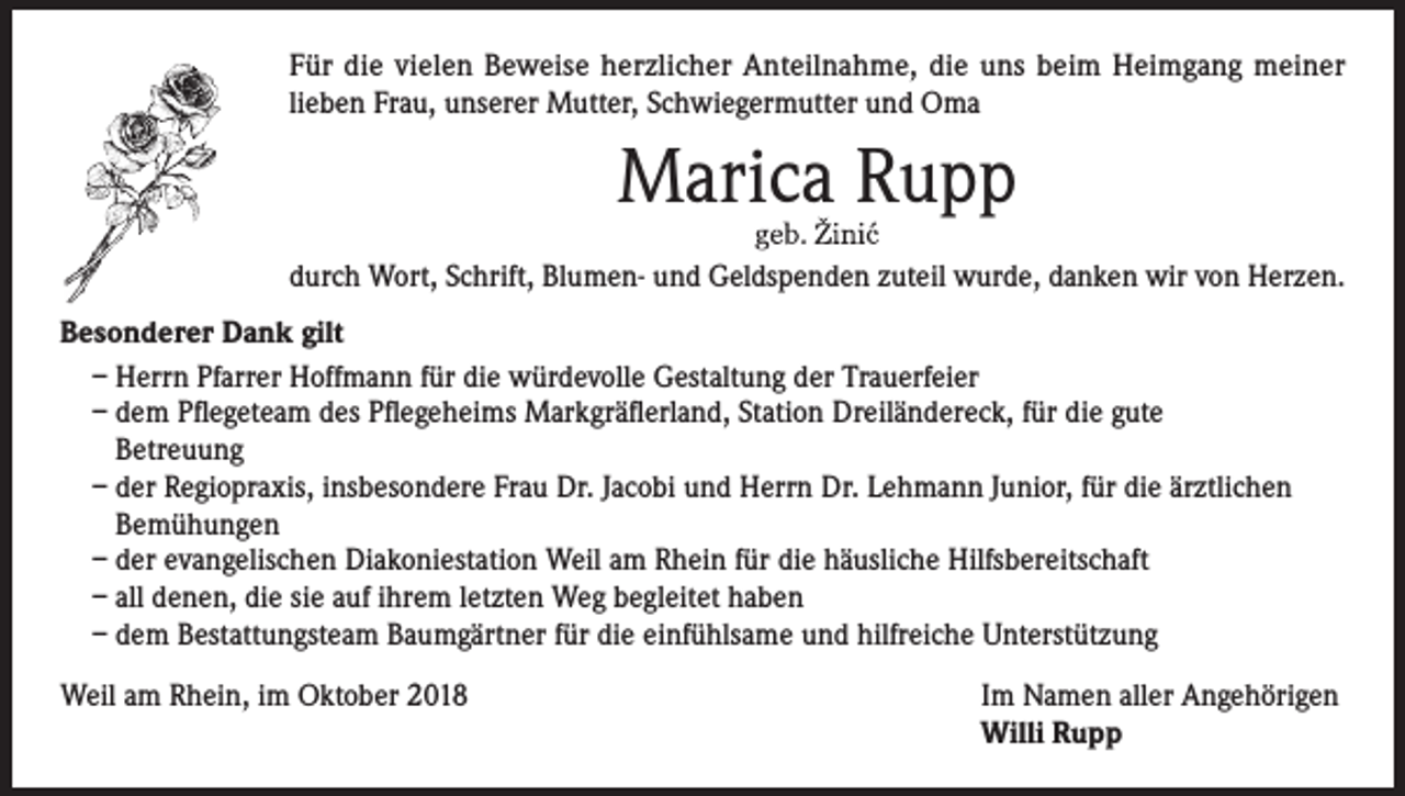 <p>Für die vielen Beweise herzlicher Anteilnahme, die uns beim Heimgang meiner<br />lieben Frau, unserer Mutter, Schwiegermutter und Oma</p><p>Marica Rupp<br />durch Wort, Schrift, Blumen- und Geldspenden zuteil wurde, danken wir von Herzen.<br />Besonderer Dank gilt<br />– Herrn Pfarrer Hoffmann für die würdevolle Gestaltung der Trauerfeier<br />– dem Pflegeteam des Pflegeheims Markgräflerland, Station Dreiländereck, für die gute<br />Betreuung<br />– der Regiopraxis, insbesondere Frau Dr. Jacobi und Herrn Dr. Lehmann Junior, für die ärztlichen<br />Bemühungen<br />– der evangelischen Diakoniestation Weil am Rhein für die häusliche Hilfsbereitschaft<br />– all denen, die sie auf ihrem letzten Weg begleitet haben<br />– dem Bestattungsteam Baumgärtner für die einfühlsame und hilfreiche Unterstützung<br />Weil am Rhein, im Oktober 2018 Im Namen aller Angehörigen<br />Willi Rupp</p>
