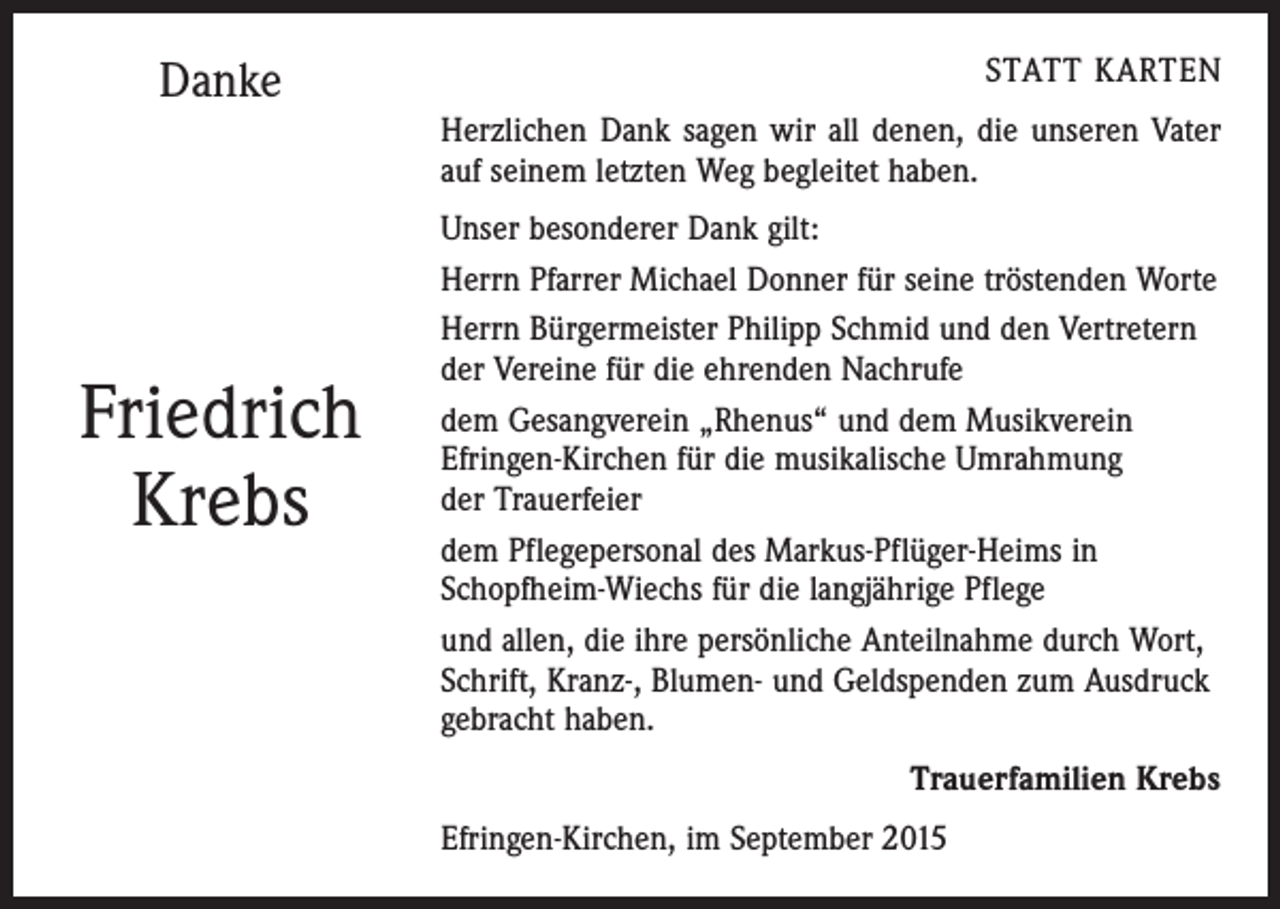 <p>Danke</p><p>Friedrich<br />Krebs</p><p>STATT KARTEN<br />Herzlichen Dank sagen wir all denen, die unseren Vater<br />auf seinem letzten Weg begleitet haben.<br />Unser besonderer Dank gilt:<br />Herrn Pfarrer Michael Donner für seine tröstenden Worte<br />Herrn Bürgermeister Philipp Schmid und den Vertretern<br />der Vereine für die ehrenden Nachrufe<br />dem Gesangverein „Rhenus“ und dem Musikverein<br />Efringen-Kirchen für die musikalische Umrahmung<br />der Trauerfeier<br />dem Pflegepersonal des Markus-Pflüger-Heims in<br />Schopfheim-Wiechs für die langjährige Pflege<br />und allen, die ihre persönliche Anteilnahme durch Wort,<br />Schrift, Kranz-, Blumen- und Geldspenden zum Ausdruck<br />gebracht haben.<br />Trauerfamilien Krebs<br />Efringen-Kirchen, im September 2015</p>