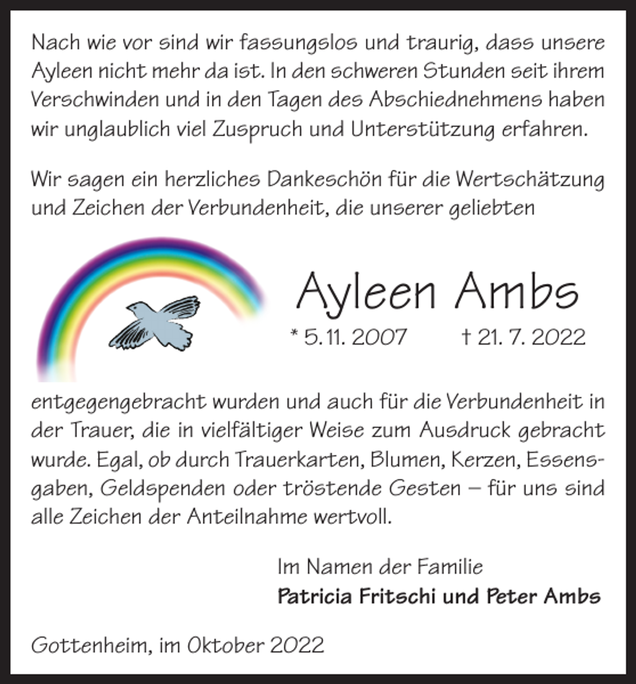 <p>Nach wie vor sind wir fassungslos und traurig, dass unsere<br />Ayleen nicht mehr da ist. In den schweren Stunden seit ihrem<br />Verschwinden und in den Tagen des Abschiednehmens haben<br />wir unglaublich viel Zuspruch und Unterstützung erfahren.<br />Wir sagen ein herzliches Dankeschön für die Wertschätzung<br />und Zeichen der Verbundenheit, die unserer geliebten</p><p>Ayleen Ambs</p><p>* 5. 11. 2007</p><p>† 21. 7. 2022</p><p>entgegengebracht wurden und auch für die Verbundenheit in<br />der Trauer, die in vielfältiger Weise zum Ausdruck gebracht<br />wurde. Egal, ob durch Trauerkarten, Blumen, Kerzen, Essensgaben, Geldspenden oder tröstende Gesten – für uns sind<br />alle Zeichen der Anteilnahme wertvoll.<br />Im Namen der Familie<br />Patricia Fritschi und Peter Ambs<br />Gottenheim, im Oktober 2022</p>