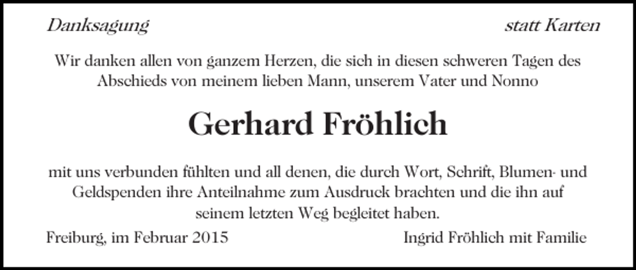 <p>Danksagung</p><p>statt Karten</p><p>Wir danken allen von ganzem Herzen, die sich in diesen schweren Tagen des<br />Abschieds von meinem lieben Mann, unserem Vater und Nonno</p><p>Gerhard Fröhlich<br />mit uns verbunden fühlten und all denen, die durch Wort, Schrift, Blumen- und<br />Geldspenden ihre Anteilnahme zum Ausdruck brachten und die ihn auf<br />seinem letzten Weg begleitet haben.<br />Freiburg, im Februar 2015</p><p>Ingrid Fröhlich mit Familie</p>