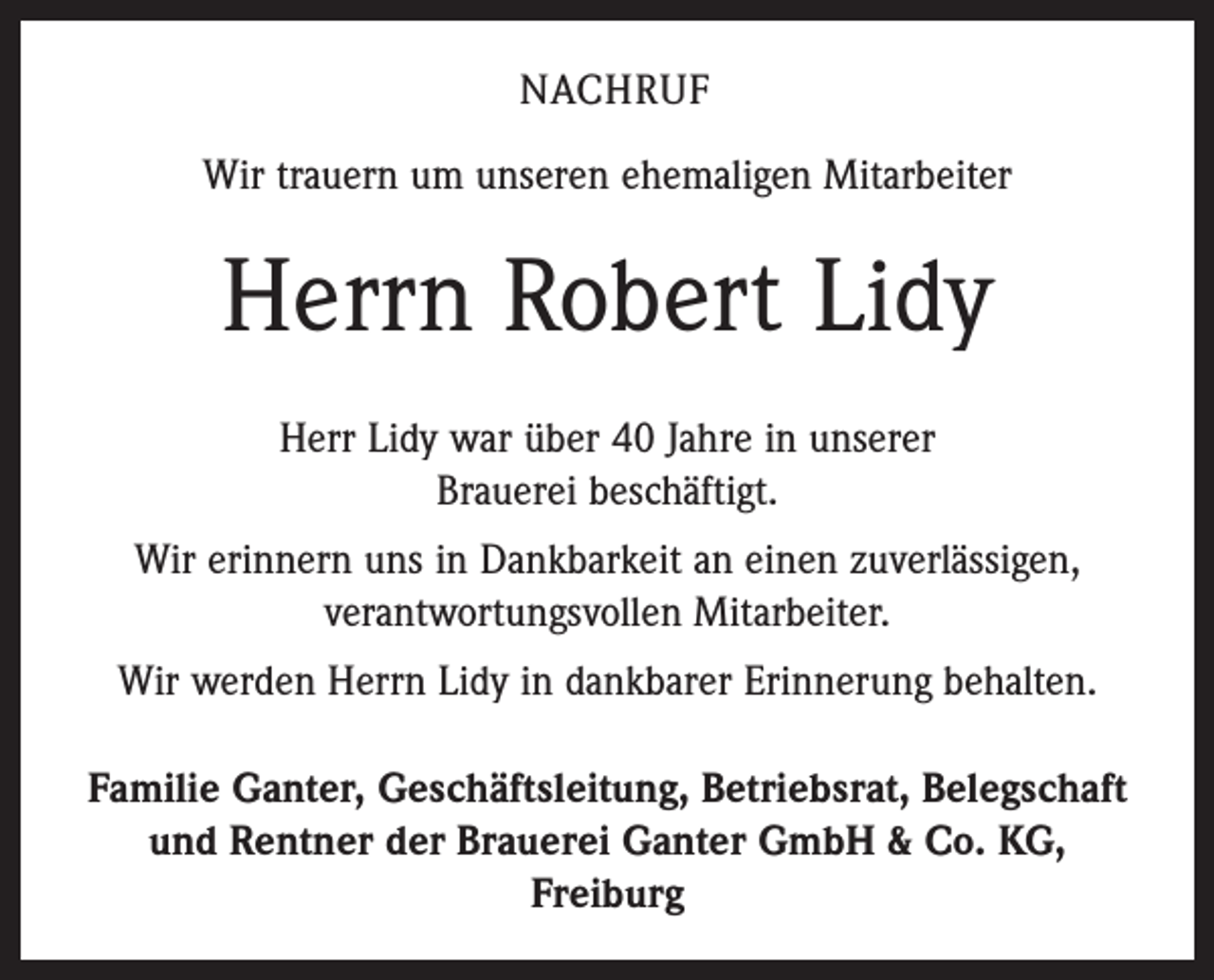 <p>NACHRUF<br />Wir trauern um unseren ehemaligen Mitarbeiter</p><p>Herrn Robert Lidy<br />Herr Lidy war über 40 Jahre in unserer<br />Brauerei beschäftigt.<br />Wir erinnern uns in Dankbarkeit an einen zuverlässigen,<br />verantwortungsvollen Mitarbeiter.<br />Wir werden Herrn Lidy in dankbarer Erinnerung behalten.<br />Familie Ganter, Geschäftsleitung, Betriebsrat, Belegschaft<br />und Rentner der Brauerei Ganter GmbH &amp; Co. KG,<br />Freiburg</p>