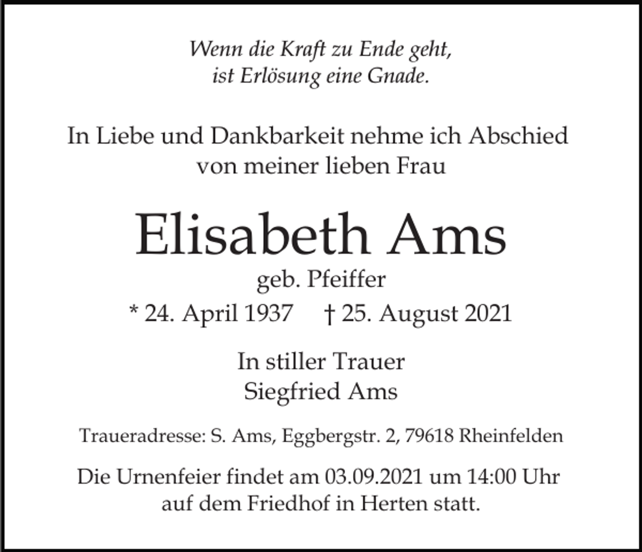 <p>Wenn die Kraft zu Ende geht,<br />ist Erlösung eine Gnade.</p><p>In Liebe und Dankbarkeit nehme ich Abschied<br />von meiner lieben Frau</p><p>Elisabeth Ams</p><p>geb. Pfeiffer<br />* 24. April 1937 † 25. August 2021<br />In stiller Trauer<br />Siegfried Ams<br />Traueradresse: S. Ams, Eggbergstr. 2, 79618 Rheinfelden</p><p>Die Urnenfeier findet am 03.09.2021 um 14:00 Uhr<br />auf dem Friedhof in Herten statt.</p>