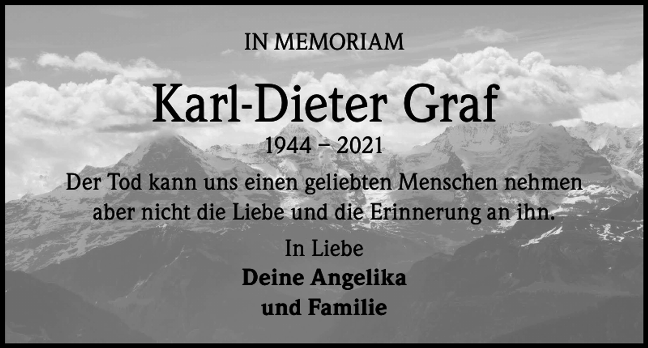 <p>IN MEMORIAM</p><p>Karl-Dieter Graf</p><p>1944 – 2021<br />Der Tod kann uns einen geliebten Menschen nehmen<br />aber nicht die Liebe und die Erinnerung an ihn.<br />In Liebe<br />Deine Angelika<br />und Familie</p>