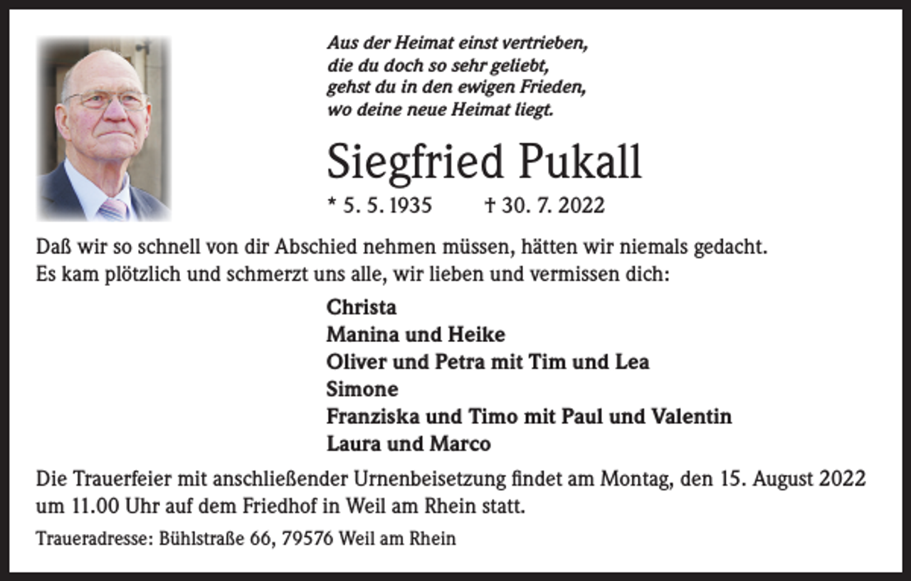 <p>Aus der Heimat einst vertrieben,<br />die du doch so sehr geliebt,<br />gehst du in den ewigen Frieden,<br />wo deine neue Heimat liegt.</p><p>Siegfried Pukall<br />* 5. 5. 1935</p><p>† 30. 7. 2022</p><p>Daß wir so schnell von dir Abschied nehmen müssen, hätten wir niemals gedacht.<br />Es kam plötzlich und schmerzt uns alle, wir lieben und vermissen dich:<br />Christa<br />Manina und Heike<br />Oliver und Petra mit Tim und Lea<br />Simone<br />Franziska und Timo mit Paul und Valentin<br />Laura und Marco<br />Die Trauerfeier mit anschließender Urnenbeisetzung findet am Montag, den 15. August 2022<br />um 11.00 Uhr auf dem Friedhof in Weil am Rhein statt.<br />Traueradresse: Bühlstraße 66, 79576 Weil am Rhein</p>