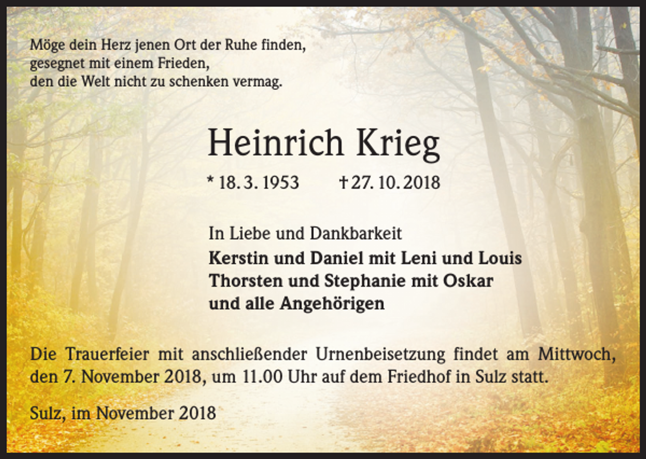 <p>Möge dein Herz jenen Ort der Ruhe finden,<br />gesegnet mit einem Frieden,<br />den die Welt nicht zu schenken vermag.</p><p>Heinrich Krieg<br />* 18. 3. 1953 † 27. 10. 2018<br />In Liebe und Dankbarkeit<br />Kerstin und Daniel mit Leni und Louis<br />Thorsten und Stephanie mit Oskar<br />und alle Angehörigen<br />Die Trauerfeier mit anschließender Urnenbeisetzung findet am Mittwoch,<br />den 7. November 2018, um 11.00 Uhr auf dem Friedhof in Sulz statt.<br />Sulz, im November 2018</p>