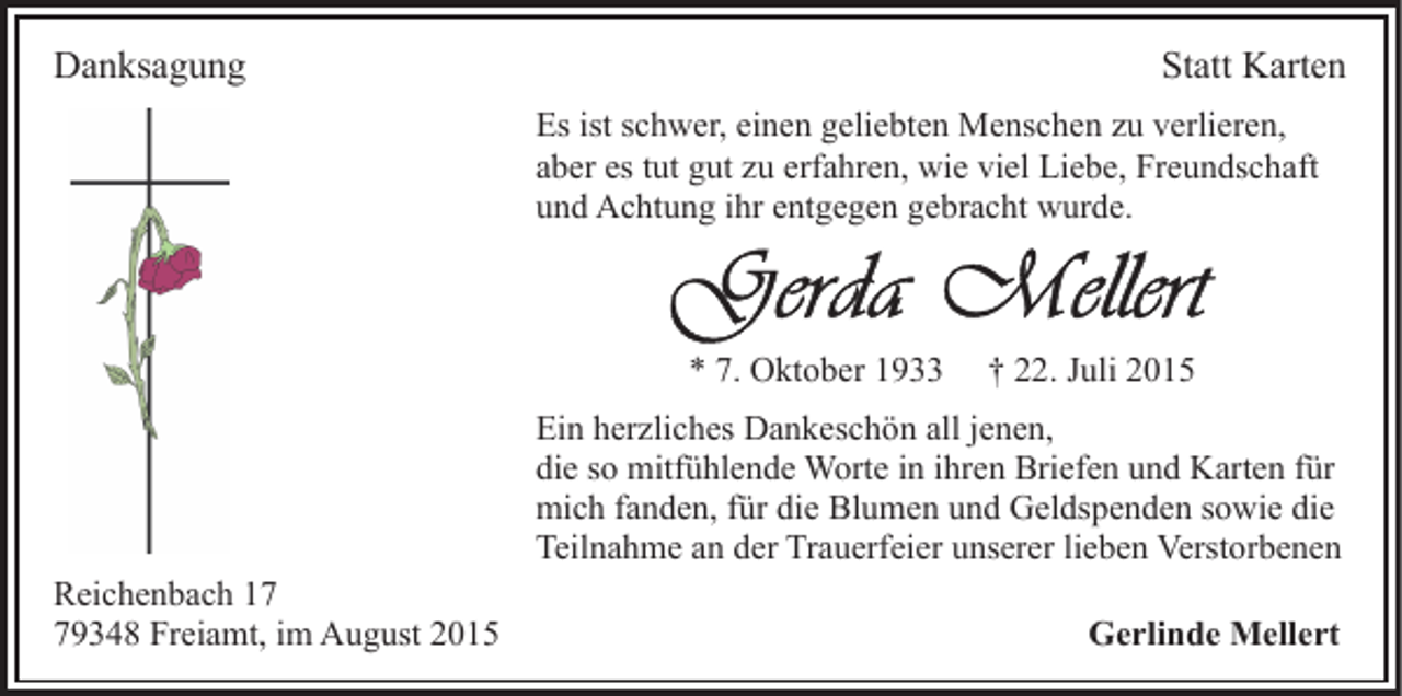 <p>Danksagung</p><p>Statt Karten<br />Es ist schwer, einen geliebten Menschen zu verlieren,<br />aber es tut gut zu erfahren, wie viel Liebe, Freundschaft<br />und Achtung ihr entgegen gebracht wurde.</p><p>* 7. Oktober 1933</p><p>† 22. Juli 2015</p><p>Ein herzliches Dankeschön all jenen,<br />die so mitfühlende Worte in ihren Briefen und Karten für<br />mich fanden, für die Blumen und Geldspenden sowie die<br />Teilnahme an der Trauerfeier unserer lieben Verstorbenen<br />Reichenbach 19348 Freiamt, im August 2015</p><p>Gerlinde Mellert</p>