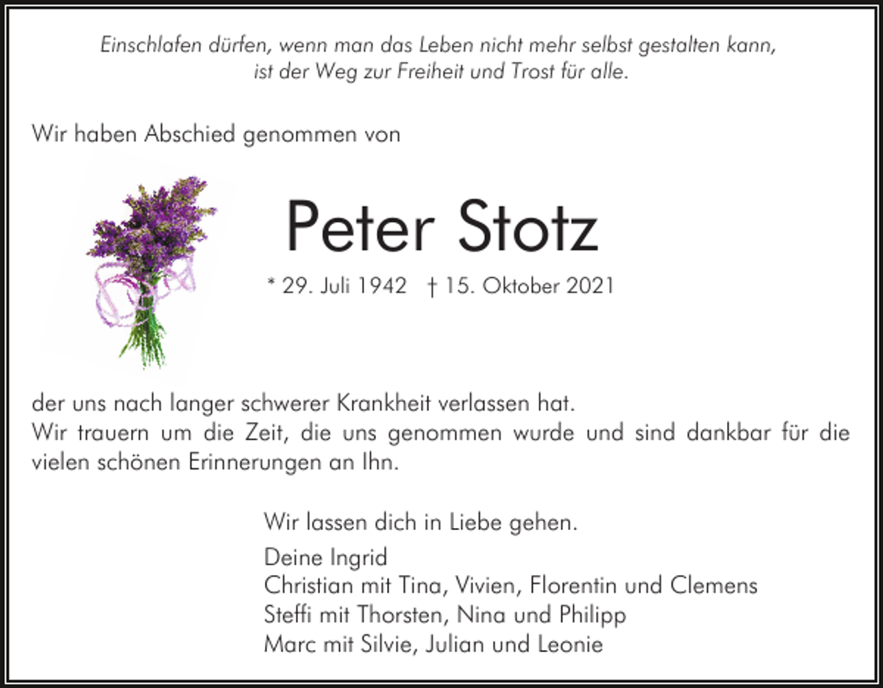 <p>Einschlafen dürfen, wenn man das Leben nicht mehr selbst gestalten kann,<br />ist der Weg zur Freiheit und Trost für alle.</p><p>Wir haben Abschied genommen von</p><p>Peter Stotz<br />* 29. Juli 1942 † 15. Oktober 2021</p><p>der uns nach langer schwerer Krankheit verlassen hat.<br />Wir trauern um die Zeit, die uns genommen wurde und sind dankbar für die<br />vielen schönen Erinnerungen an Ihn.<br />Wir lassen dich in Liebe gehen.<br />Deine Ingrid<br />Christian mit Tina, Vivien, Florentin und Clemens<br />Steffi mit Thorsten, Nina und Philipp<br />Marc mit Silvie, Julian und Leonie</p>