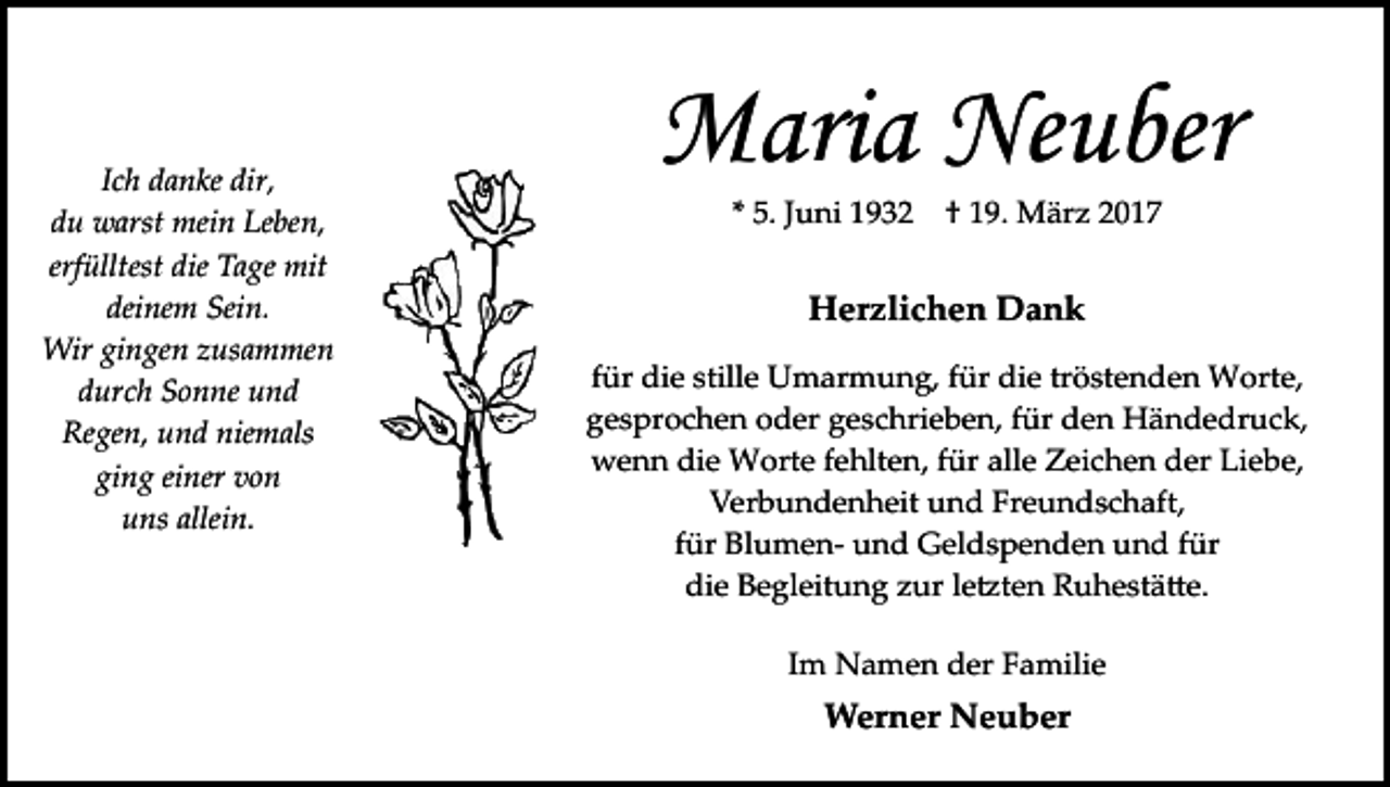 <p>Ich danke dir,<br />du warst mein Leben,<br />erfülltest die Tage mit<br />deinem Sein.<br />Wir gingen zusammen<br />durch Sonne und<br />Regen, und niemals<br />ging einer von<br />uns allein.</p><p>Maria Neuber<br />* 5. Juni 1932</p><p>† 19. März 2017</p><p>Herzlichen Dank<br />für die stille Umarmung, für die tröstenden Worte,<br />gesprochen oder geschrieben, für den Händedruck,<br />wenn die Worte fehlten, für alle Zeichen der Liebe,<br />Verbundenheit und Freundschaft,<br />für Blumen­ und Geldspenden und für<br />die Begleitung zur le�ten Ruhestä�e.<br />Im Namen der Familie</p><p>Werner Neuber</p>