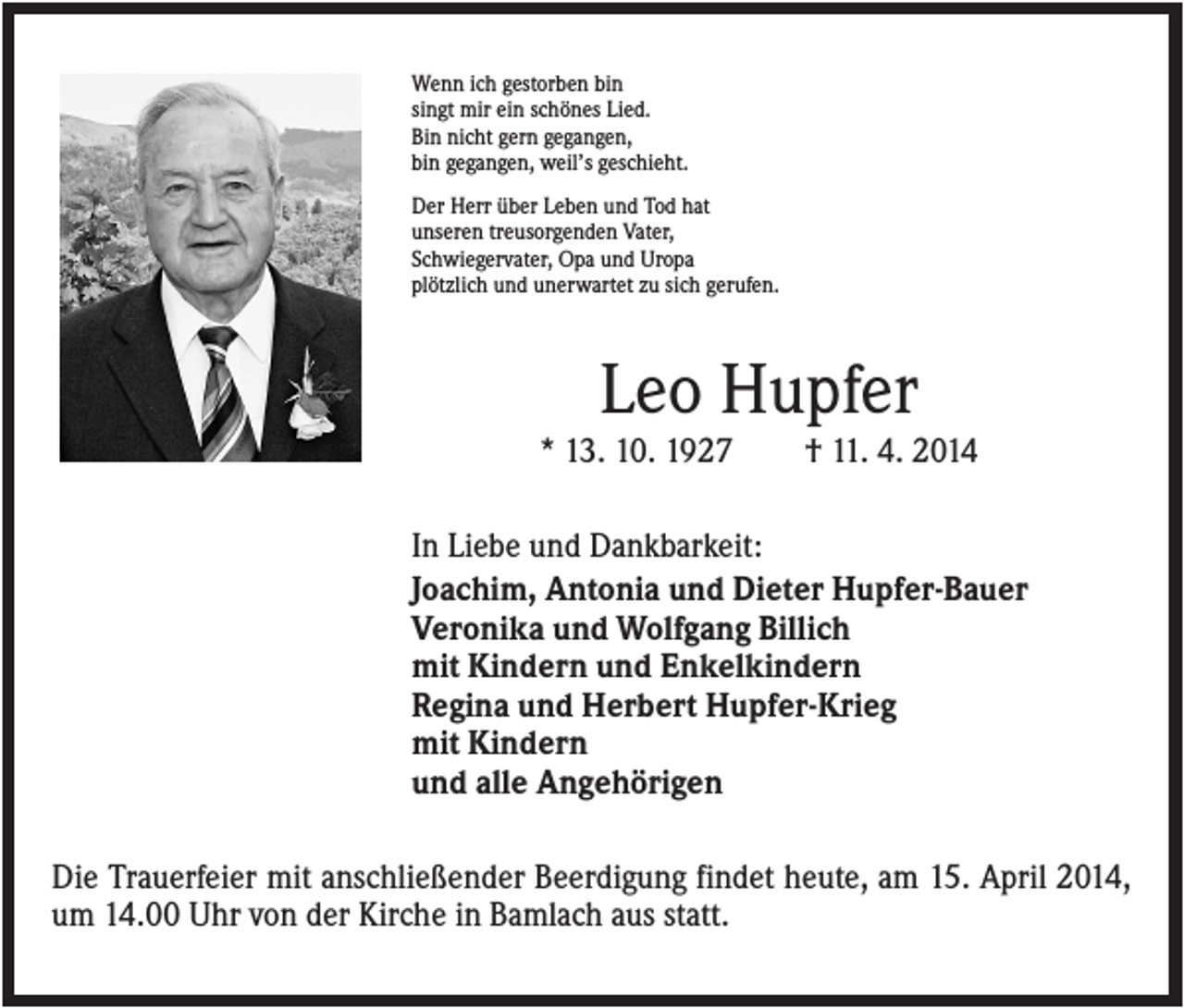 <p>Wenn ich gestorben bin<br />singt mir ein schönes Lied.<br />Bin nicht gern gegangen,<br />bin gegangen, weil’s geschieht.<br />Der Herr über Leben und Tod hat<br />unseren treusorgenden Vater,<br />Schwiegervater, Opa und Uropa<br />plötzlich und unerwartet zu sich gerufen.</p><p>Leo Hupfer<br />* 13. 10. 1927</p><p>† 11. 4. 2014</p><p>In Liebe und Dankbarkeit:<br />Joachim, Antonia und Dieter Hupfer-Bauer<br />Veronika und Wolfgang Billich<br />mit Kindern und Enkelkindern<br />Regina und Herbert Hupfer-Krieg<br />mit Kindern<br />und alle Angehörigen<br />Die Trauerfeier mit anschließender Beerdigung findet heute, am 15. April 2014,<br />um 14.00 Uhr von der Kirche in Bamlach aus statt.</p>