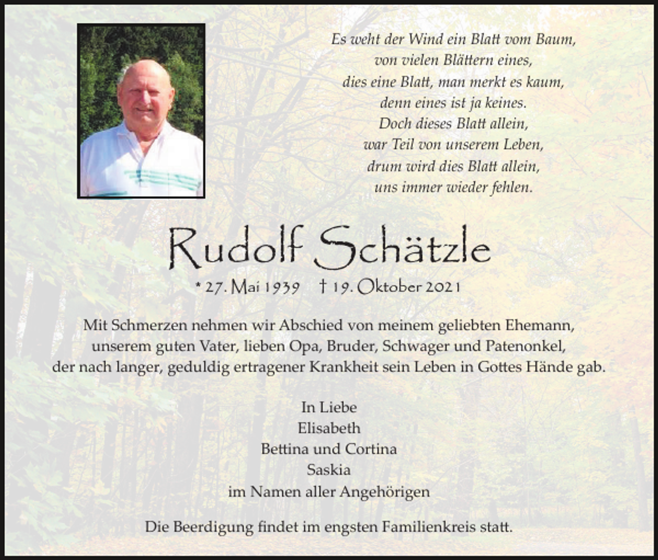<p>Es weht der Wind ein Bla� vom Baum,<br />von vielen Blä�ern eines,<br />dies eine Bla�, man merkt es kaum,<br />denn eines ist ja keines.<br />Doch dieses Bla� allein,<br />war Teil von unserem Leben,<br />drum wird dies Bla� allein,<br />uns immer wieder fehlen.</p><p>Rudolf Schätzle<br />* 27. Mai 1939</p><p>† 19. Oktober 2021</p><p>Mit Schmerzen nehmen wir Abschied von meinem geliebten Ehemann,<br />unserem guten Vater, lieben Opa, Bruder, Schwager und Patenonkel,<br />der nach langer, geduldig ertragener Krankheit sein Leben in Go�es Hände gab.<br />In Liebe<br />Elisabeth<br />Be�ina und Cortina<br />Saskia<br />im Namen aller Angehörigen<br />Die Beerdigung ﬁndet im engsten Familienkreis sta�.</p>