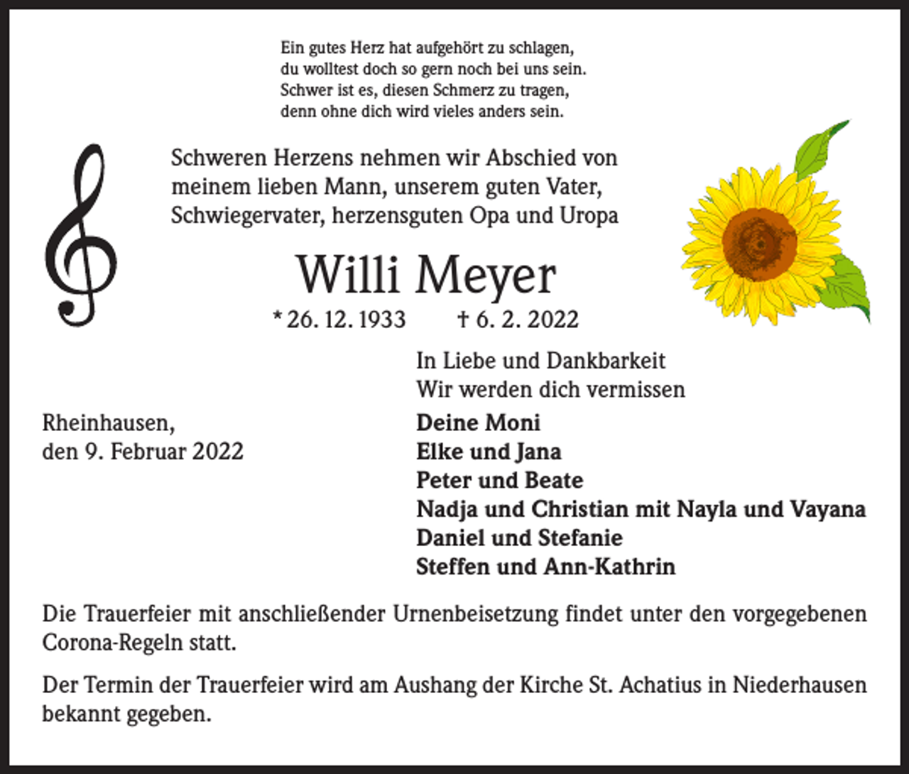 <p>Ein gutes Herz hat aufgehört zu schlagen,<br />du wolltest doch so gern noch bei uns sein.<br />Schwer ist es, diesen Schmerz zu tragen,<br />denn ohne dich wird vieles anders sein.</p><p>Schweren Herzens nehmen wir Abschied von<br />meinem lieben Mann, unserem guten Vater,<br />Schwiegervater, herzensguten Opa und Uropa</p><p>Willi Meyer</p><p>* 26. 12. 1933 † 6. 2. 2022</p><p>Rheinhausen,<br />den 9. Februar 2022</p><p>In Liebe und Dankbarkeit<br />Wir werden dich vermissen<br />Deine Moni<br />Elke und Jana<br />Peter und Beate<br />Nadja und Christian mit Nayla und Vayana<br />Daniel und Stefanie<br />Steffen und Ann-Kathrin</p><p>Die Trauerfeier mit anschließender Urnenbeisetzung findet unter den vorgegebenen<br />Corona-Regeln statt.<br />Der Termin der Trauerfeier wird am Aushang der Kirche St. Achatius in Niederhausen<br />bekannt gegeben.</p>