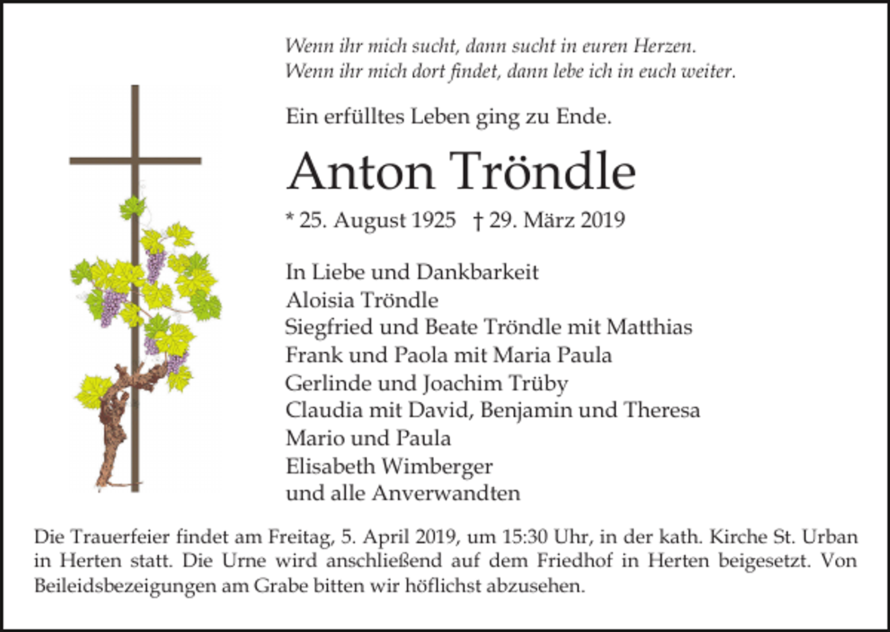 <p>Wenn ihr mich sucht, dann sucht in euren Herzen.<br />Wenn ihr mich dort findet, dann lebe ich in euch weiter.</p><p>Ein erfülltes Leben ging zu Ende.</p><p>Anton Tröndle<br />* 25. August 1925 † 29. März 2019<br />In Liebe und Dankbarkeit<br />Aloisia Tröndle<br />Siegfried und Beate Tröndle mit Matthias<br />Frank und Paola mit Maria Paula<br />Gerlinde und Joachim Trüby<br />Claudia mit David, Benjamin und Theresa<br />Mario und Paula<br />Elisabeth Wimberger<br />und alle Anverwandten<br />Die Trauerfeier findet am Freitag, 5. April 2019, um 15:30 Uhr, in der kath. Kirche St. Urban<br />in Herten statt. Die Urne wird anschließend auf dem Friedhof in Herten beigesetzt. Von<br />Beileidsbezeigungen am Grabe bitten wir höflichst abzusehen.</p>
