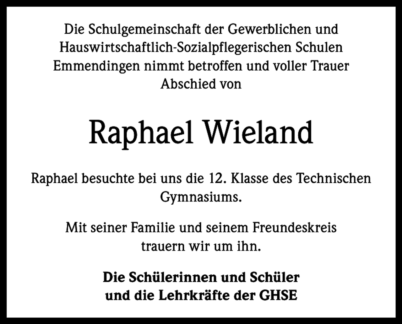 <p>Die Schulgemeinschaft der Gewerblichen und<br />Hauswirtschaftlich-Sozialpflegerischen Schulen<br />Emmendingen nimmt betroffen und voller Trauer<br />Abschied von</p><p>Raphael Wieland<br />Raphael besuchte bei uns die 12. Klasse des Technischen<br />Gymnasiums.<br />Mit seiner Familie und seinem Freundeskreis<br />trauern wir um ihn.<br />Die Schülerinnen und Schüler<br />und die Lehrkräfte der GHSE</p>