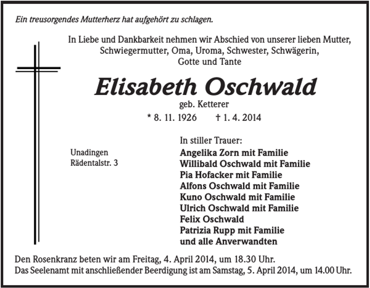 <p>Ein treusorgendes Mutterherz hat aufgehört zu schlagen.</p><p>In Liebe und Dankbarkeit nehmen wir Abschied von unserer lieben Mutter,<br />Schwiegermutter, Oma, Uroma, Schwester, Schwägerin,<br />Gotte und Tante</p><p>Elisabeth Oschwald<br />geb. Ketterer<br />* 8. 11. 1926<br />† 1. 4. 2014</p><p>Unadingen<br />Rädentalstr. 3</p><p>In stiller Trauer:<br />Angelika Zorn mit Familie<br />Willibald Oschwald mit Familie<br />Pia Hofacker mit Familie<br />Alfons Oschwald mit Familie<br />Kuno Oschwald mit Familie<br />Ulrich Oschwald mit Familie<br />Felix Oschwald<br />Patrizia Rupp mit Familie<br />und alle Anverwandten</p><p>Den Rosenkranz beten wir am Freitag, 4. April 2014, um 18.30 Uhr.<br />Das Seelenamt mit anschließender Beerdigung ist am Samstag, 5. April 2014, um 14.00 Uhr.</p>