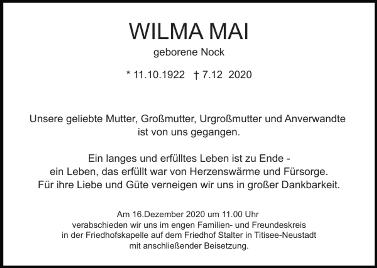 <p>WILMA MAI<br />geborene Nock<br />* 11.10.1922 † 7.1020</p><p>Unsere geliebte Mutter, Großmutter, Urgroßmutter und Anverwandte<br />ist von uns gegangen.<br />Ein langes und erfülltes Leben ist zu Ende ein Leben, das erfüllt war von Herzenswärme und Fürsorge.<br />Für ihre Liebe und Güte verneigen wir uns in großer Dankbarkeit.<br />Am 16.Dezember 2020 um 11.00 Uhr<br />verabschieden wir uns im engen Familien- und Freundeskreis<br />in der Friedhofskapelle auf dem Friedhof Stalter in Titisee-Neustadt<br />mit anschließender Beisetzung.</p>