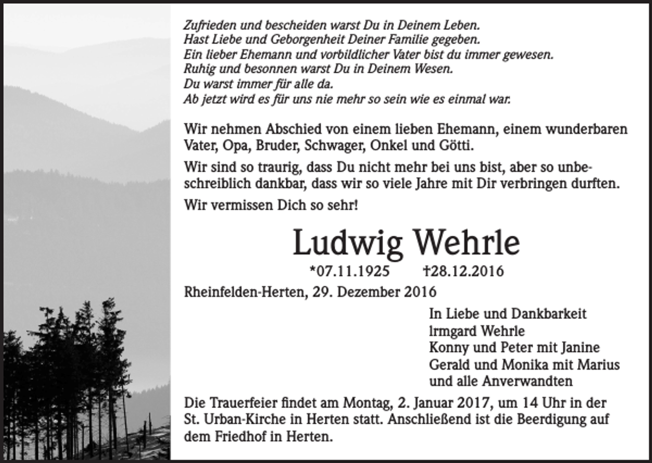 <p>Zufrieden und bescheiden warst Du in Deinem Leben.<br />Hast Liebe und Geborgenheit Deiner Familie gegeben.<br />Ein lieber Ehemann und vorbildlicher Vater bist du immer gewesen.<br />Ruhig und besonnen warst Du in Deinem Wesen.<br />Du warst immer für alle da.<br />Ab jetzt wird es für uns nie mehr so sein wie es einmal war.</p><p>Wir nehmen Abschied von einem lieben Ehemann, einem wunderbaren<br />Vater, Opa, Bruder, Schwager, Onkel und Götti.<br />Wir sind so traurig, dass Du nicht mehr bei uns bist, aber so unbeschreiblich dankbar, dass wir so viele Jahre mit Dir verbringen durften.<br />Wir vermissen Dich so sehr!</p><p>Ludwig Wehrle</p><p>*07.11.1925<br />†28.12.2016<br />Rheinfelden-Herten, 29. Dezember 2016<br />In Liebe und Dankbarkeit<br />lrmgard Wehrle<br />Konny und Peter mit Janine<br />Gerald und Monika mit Marius<br />und alle Anverwandten<br />Die Trauerfeier findet am Montag, 2. Januar 2017, um 14 Uhr in der<br />St. Urban-Kirche in Herten statt. Anschließend ist die Beerdigung auf<br />dem Friedhof in Herten.</p>