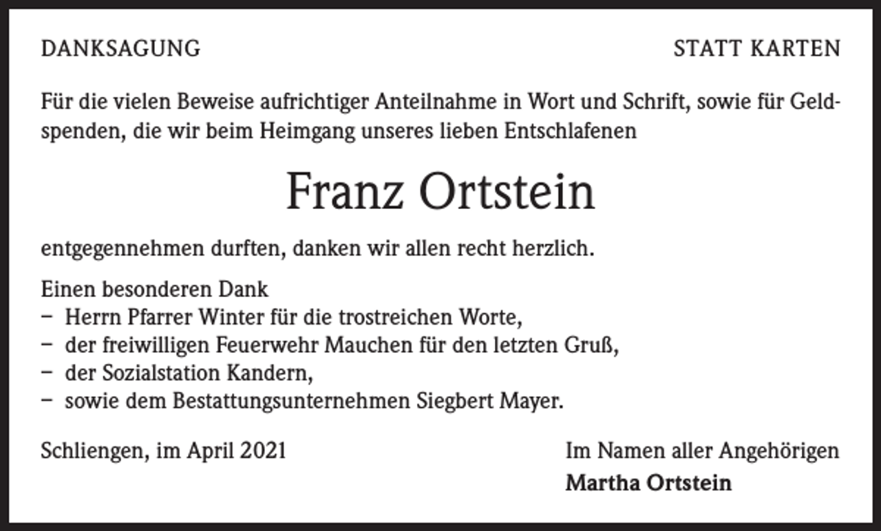 <p>DANKSAGUNG</p><p>STATT KARTEN</p><p>Für die vielen Beweise aufrichtiger Anteilnahme in Wort und Schrift, sowie für Geldspenden, die wir beim Heimgang unseres lieben Entschlafenen</p><p>Franz Ortstein<br />entgegennehmen durften, danken wir allen recht herzlich.<br />Einen besonderen Dank<br />– Herrn Pfarrer Winter für die trostreichen Worte,<br />– der freiwilligen Feuerwehr Mauchen für den letzten Gruß,<br />– der Sozialstation Kandern,<br />– sowie dem Bestattungsunternehmen Siegbert Mayer.<br />Schliengen, im April 2021</p><p>Im Namen aller Angehörigen<br />Martha Ortstein</p>