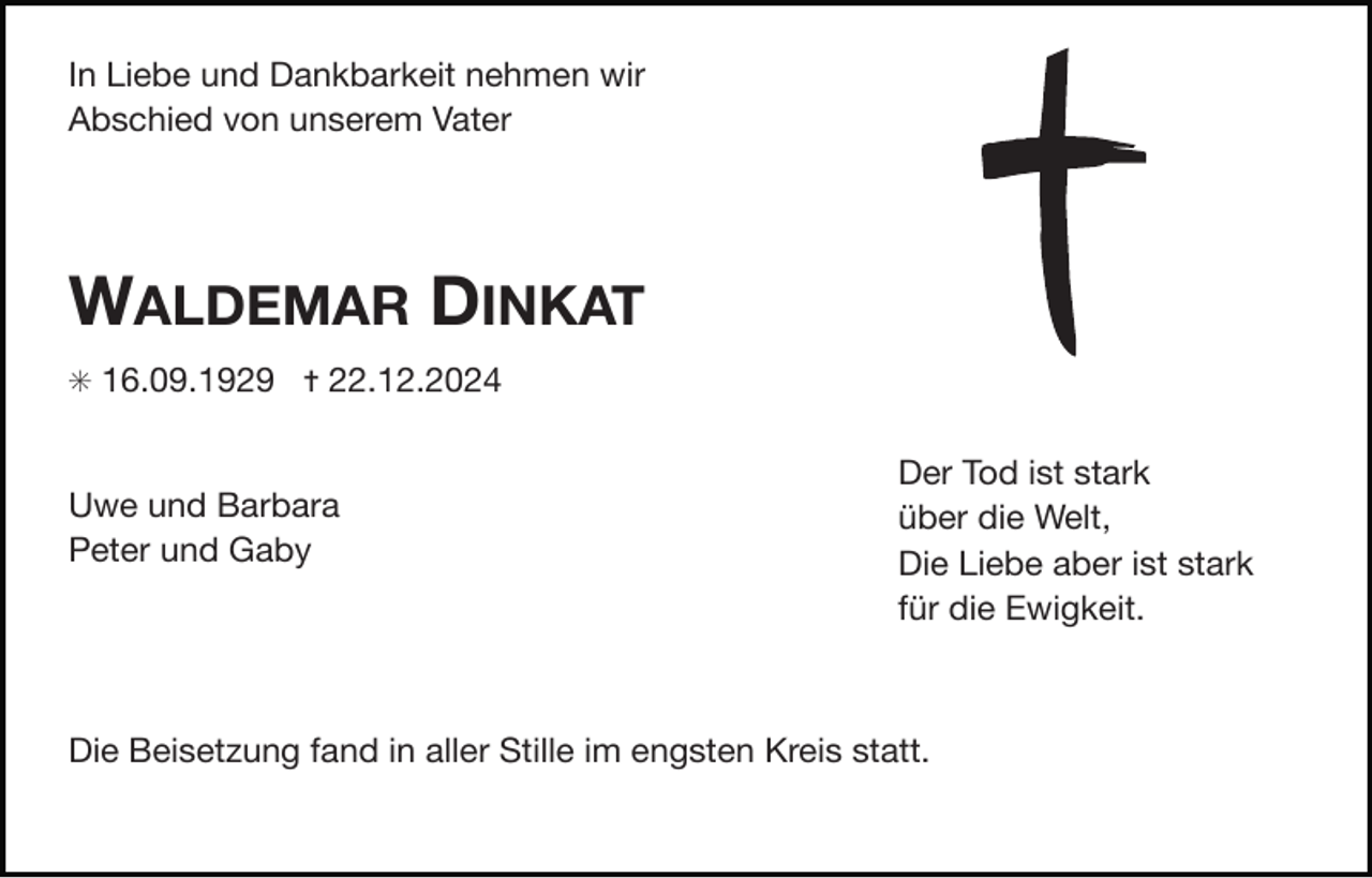 <p>In Liebe und Dankbarkeit nehmen wir</p><p>Abschied von unserem Vater</p><p>WALDEMAR DINKAT<br />✳ 16.09.1929 ✝ 22.12.2024</p><p>Uwe und Barbara</p><p>Peter und Gaby</p><p>Der Tod ist stark</p><p>über die Welt,</p><p>Die Liebe aber ist stark</p><p>für die Ewigkeit.</p><p>Die Beisetzung fand in aller Stille im engsten Kreis statt.</p>