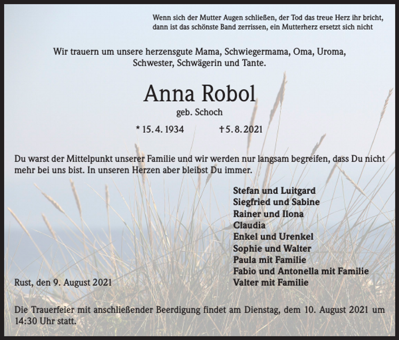 <p>Wenn sich der Mutter Augen schließen, der Tod das treue Herz ihr bricht,<br />dann ist das schönste Band zerrissen, ein Mutterherz ersetzt sich nicht</p><p>Wir trauern um unsere herzensgute Mama, Schwiegermama, Oma, Uroma,<br />Schwester, Schwägerin und Tante.</p><p>Anna Robol<br />geb. Schoch</p><p>* 15. 4. 1934</p><p>† 5. 8. 2021</p><p>Du warst der Mittelpunkt unserer Familie und wir werden nur langsam begreifen, dass Du nicht<br />mehr bei uns bist. In unseren Herzen aber bleibst Du immer.</p><p>Rust, den 9. August 2021</p><p>Stefan und Luitgard<br />Siegfried und Sabine<br />Rainer und Ilona<br />Claudia<br />Enkel und Urenkel<br />Sophie und Walter<br />Paula mit Familie<br />Fabio und Antonella mit Familie<br />Valter mit Familie</p><p>Die Trauerfeier mit anschließender Beerdigung findet am Dienstag, dem 10. August 2021 um<br />14:30 Uhr statt.</p>