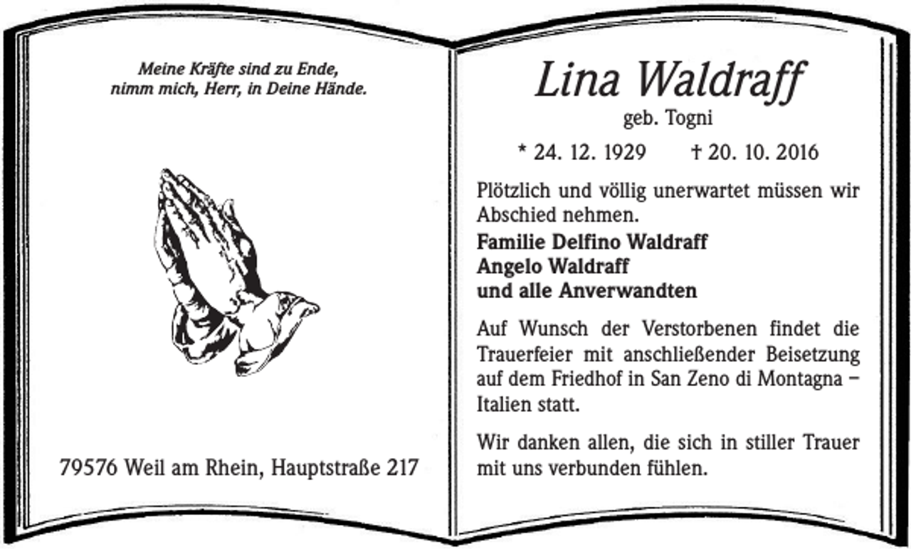 <p>Meine Kräfte sind zu Ende,<br />nimm mich, Herr, in Deine Hände.</p><p>Lina Waldraff</p><p>geb. Togni<br />* 24. 12. 1929 † 20. 10. 2016<br />Plötzlich und völlig unerwartet müssen wir<br />Abschied nehmen.<br />Familie Delfino Waldraff<br />Angelo Waldraff<br />und alle Anverwandten<br />Auf Wunsch der Verstorbenen findet die<br />Trauerfeier mit anschließender Beisetzung<br />auf dem Friedhof in San Zeno di Montagna –<br />Italien statt.</p><p>79576 Weil am Rhein, Hauptstraße 217</p><p>Wir danken allen, die sich in stiller Trauer<br />mit uns verbunden fühlen.</p>