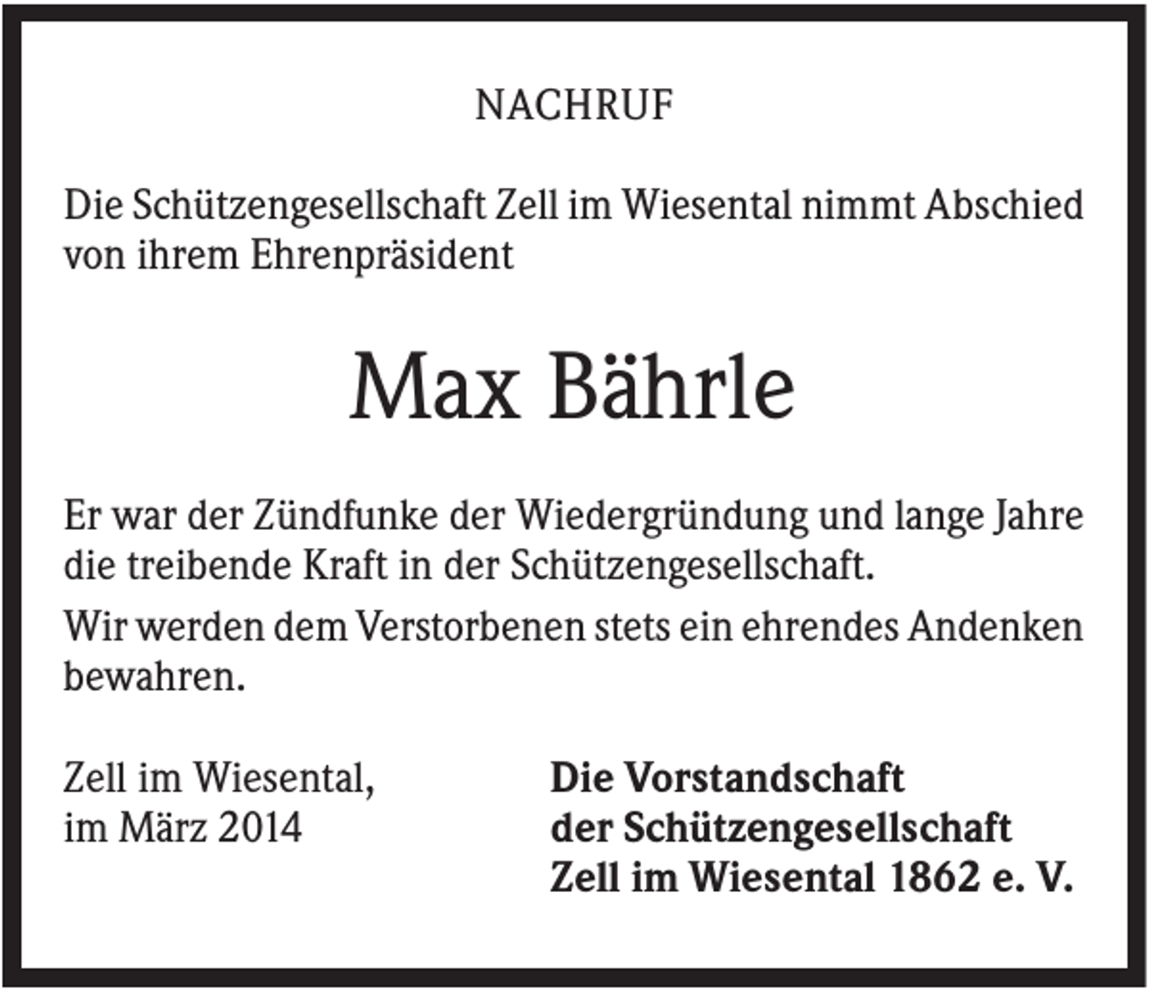 <p>NACHRUF<br />Die Schützengesellschaft Zell im Wiesental nimmt Abschied<br />von ihrem Ehrenpräsident</p><p>Max Bährle<br />Er war der Zündfunke der Wiedergründung und lange Jahre<br />die treibende Kraft in der Schützengesellschaft.<br />Wir werden dem Verstorbenen stets ein ehrendes Andenken<br />bewahren.<br />Zell im Wiesental,<br />im März 2014</p><p>Die Vorstandschaft<br />der Schützengesellschaft<br />Zell im Wiesental 1862 e. V.</p>