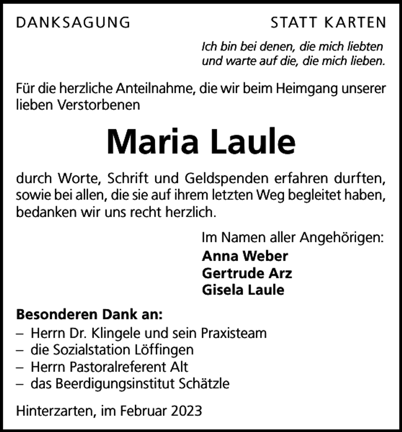<p>DA N K S AGU N G</p><p>S TAT T K A R T EN<br />Ich bin bei denen, die mich liebten<br />und warte auf die, die mich lieben.</p><p>Für die herzliche Anteilnahme, die wir beim Heimgang unserer<br />lieben Verstorbenen</p><p>Maria Laule<br />durch Worte, Schrift und Geldspenden erfahren durften,<br />sowie bei allen, die sie auf ihrem letzten Weg begleitet haben,<br />bedanken wir uns recht herzlich.<br />Im Namen aller Angehörigen:<br />Anna Weber<br />Gertrude Arz<br />Gisela Laule<br />Besonderen Dank an:<br />– Herrn Dr. Klingele und sein Praxisteam<br />– die Sozialstation Löffingen<br />– Herrn Pastoralreferent Alt<br />– das Beerdigungsinstitut Schätzle<br />Hinterzarten, im Februar 2023</p>