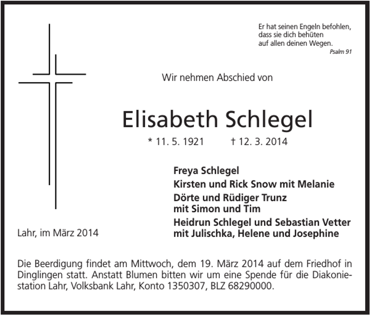 <p>Er hat seinen Engeln befohlen,<br />dass sie dich behüten<br />auf allen deinen Wegen.<br />Psalm 91</p><p>Wir nehmen Abschied von</p><p>Elisabeth Schlegel<br />* 11. 5. 1921</p><p>Lahr, im März 2014</p><p>† 12. 3. 2014</p><p>Freya Schlegel<br />Kirsten und Rick Snow mit Melanie<br />Dörte und Rüdiger Trunz<br />mit Simon und Tim<br />Heidrun Schlegel und Sebastian Vetter<br />mit Julischka, Helene und Josephine</p><p>Die Beerdigung findet am Mittwoch, dem 19. März 2014 auf dem Friedhof in<br />Dinglingen statt. Anstatt Blumen bitten wir um eine Spende für die Diakoniestation Lahr, Volksbank Lahr, Konto 1350307, BLZ 68290000.</p>