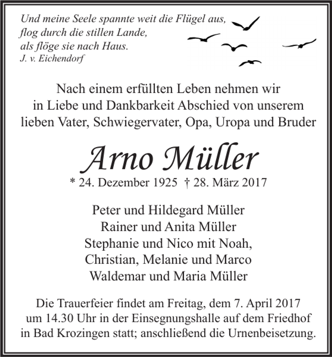 <p>Und meine Seele spannte weit die Flügel aus,<br />flog durch die stillen Lande,<br />als flöge sie nach Haus.<br />J. v. Eichendorf</p><p>Nach einem erfüllten Leben nehmen wir<br />in Liebe und Dankbarkeit Abschied von unserem<br />lieben Vater, Schwiegervater, Opa, Uropa und Bruder</p><p>Arno Müller</p><p>* 24. Dezember 1925 † 28. März 2017</p><p>Peter und Hildegard Müller<br />Rainer und Anita Müller<br />Stephanie und Nico mit Noah,<br />Christian, Melanie und Marco<br />Waldemar und Maria Müller<br />Die Trauerfeier findet am Freitag, dem 7. April 2017<br />um 14.30 Uhr in der Einsegnungshalle auf dem Friedhof<br />in Bad Krozingen statt; anschließend die Urnenbeisetzung.</p>