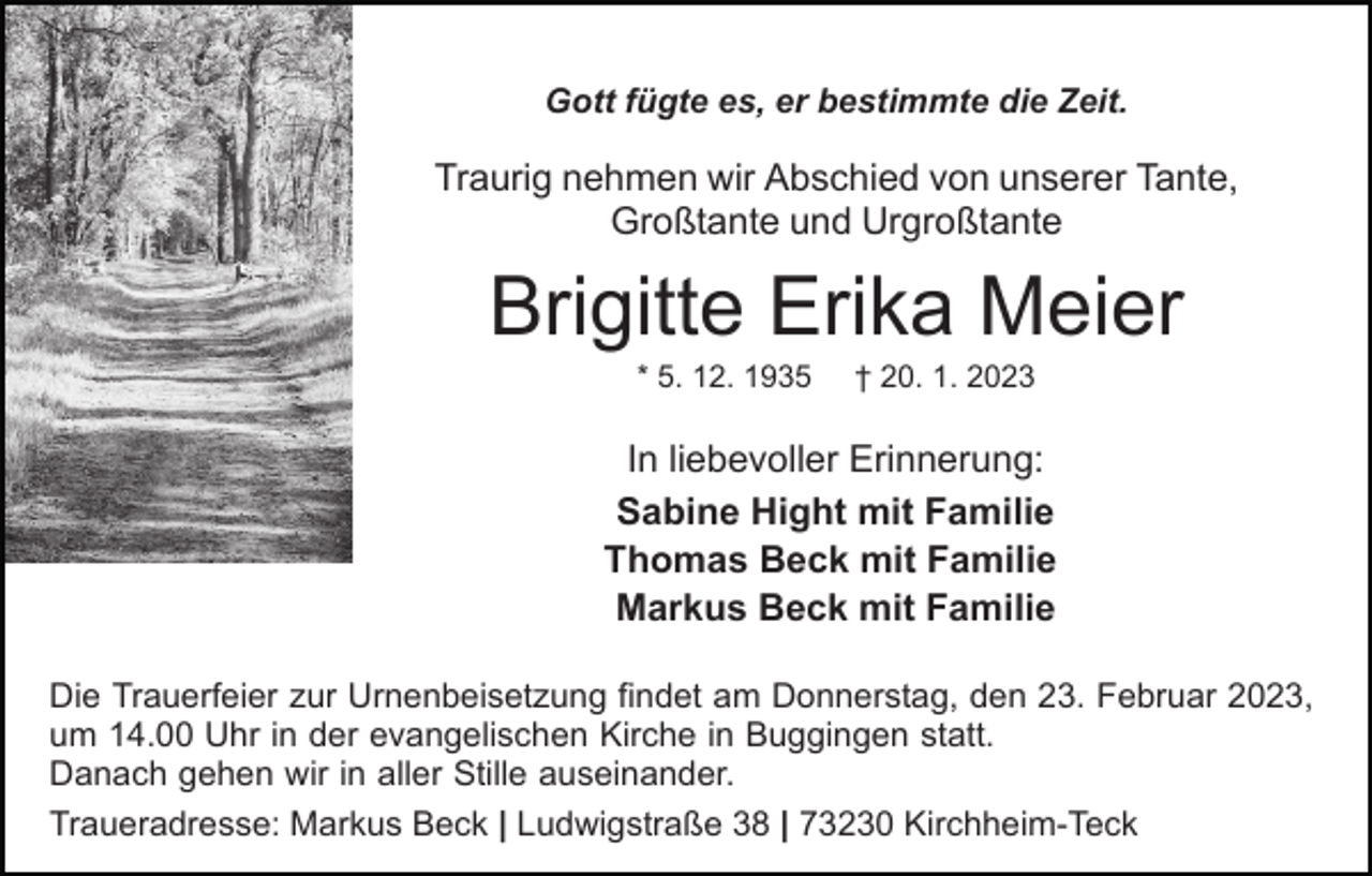 <p>Gott fügte es, er bestimmte die Zeit.</p><p>Traurig nehmen wir Abschied von unserer Tante,<br />Großtante und Urgroßtante</p><p>Brigitte Erika Meier<br />* 5. 12. 1935</p><p>† 20. 1. 2023</p><p>In liebevoller Erinnerung:<br />Sabine Hight mit Familie<br />Thomas Beck mit Familie<br />Markus Beck mit Familie<br />Die Trauerfeier zur Urnenbeisetzung findet am Donnerstag, den 23. Februar 2023,<br />um 14.00 Uhr in der evangelischen Kirche in Buggingen statt.<br />Danach gehen wir in aller Stille auseinander.<br />Traueradresse: Markus Beck | Ludwigstraße 38 | 73230 Kirchheim-Teck</p>
