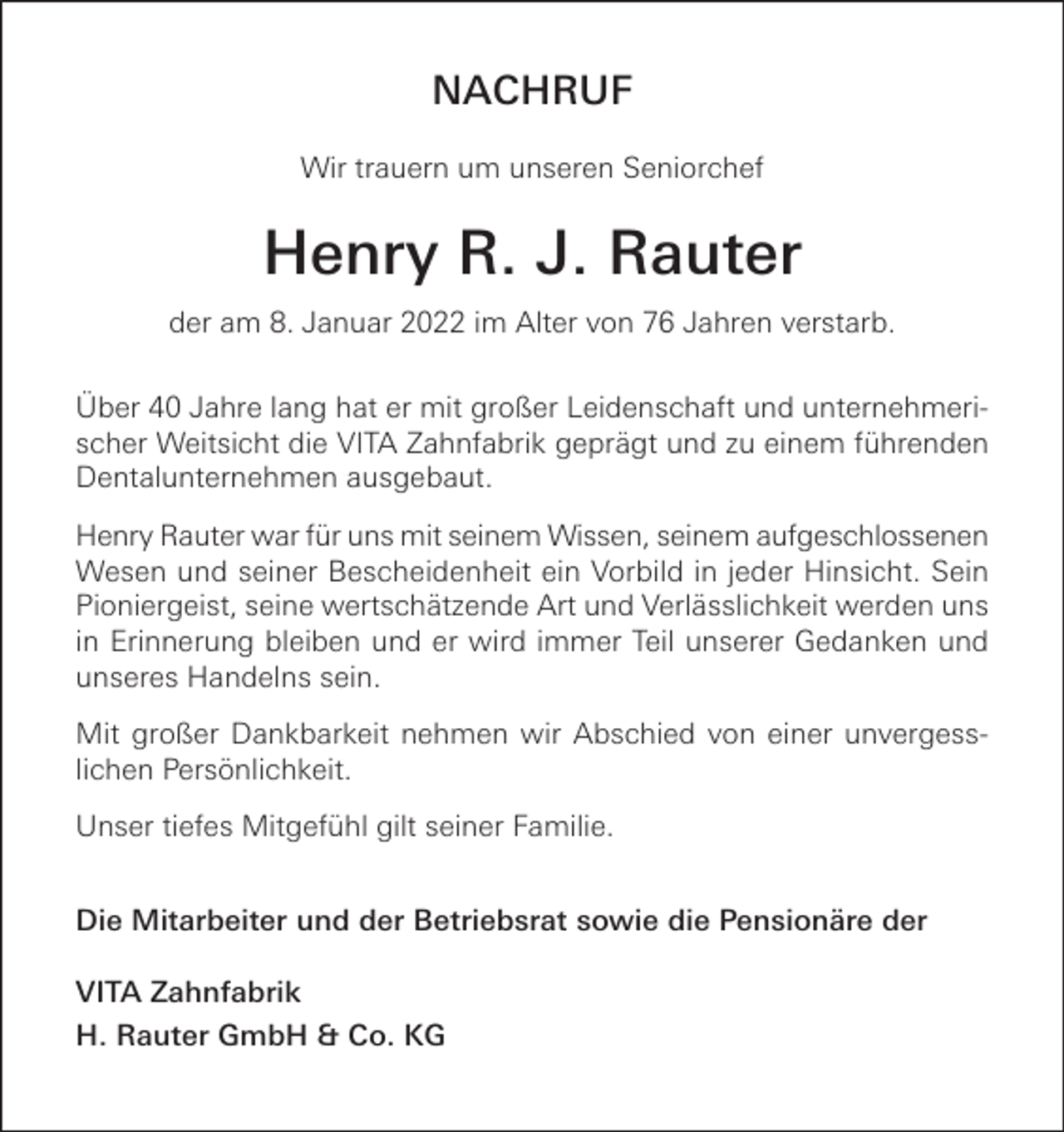 <p>NACHRUF<br />Wir trauern um unseren Seniorchef</p><p>Henry R. J. Rauter<br />der am 8. Januar 2022 im Alter von 76 Jahren verstarb.<br />Über 40 Jahre lang hat er mit großer Leidenschaft und unternehmerischer Weitsicht die VITA Zahnfabrik geprägt und zu einem führenden<br />Dentalunternehmen ausgebaut.<br />Henry Rauter war für uns mit seinem Wissen, seinem aufgeschlossenen<br />Wesen und seiner Bescheidenheit ein Vorbild in jeder Hinsicht. Sein<br />Pioniergeist, seine wertschätzende Art und Verlässlichkeit werden uns<br />in Erinnerung bleiben und er wird immer Teil unserer Gedanken und<br />unseres Handelns sein.<br />Mit großer Dankbarkeit nehmen wir Abschied von einer unvergesslichen Persönlichkeit.<br />Unser tiefes Mitgefühl gilt seiner Familie.<br />Die Mitarbeiter und der Betriebsrat sowie die Pensionäre der<br />VITA Zahnfabrik<br />H. Rauter GmbH &amp; Co. KG</p>