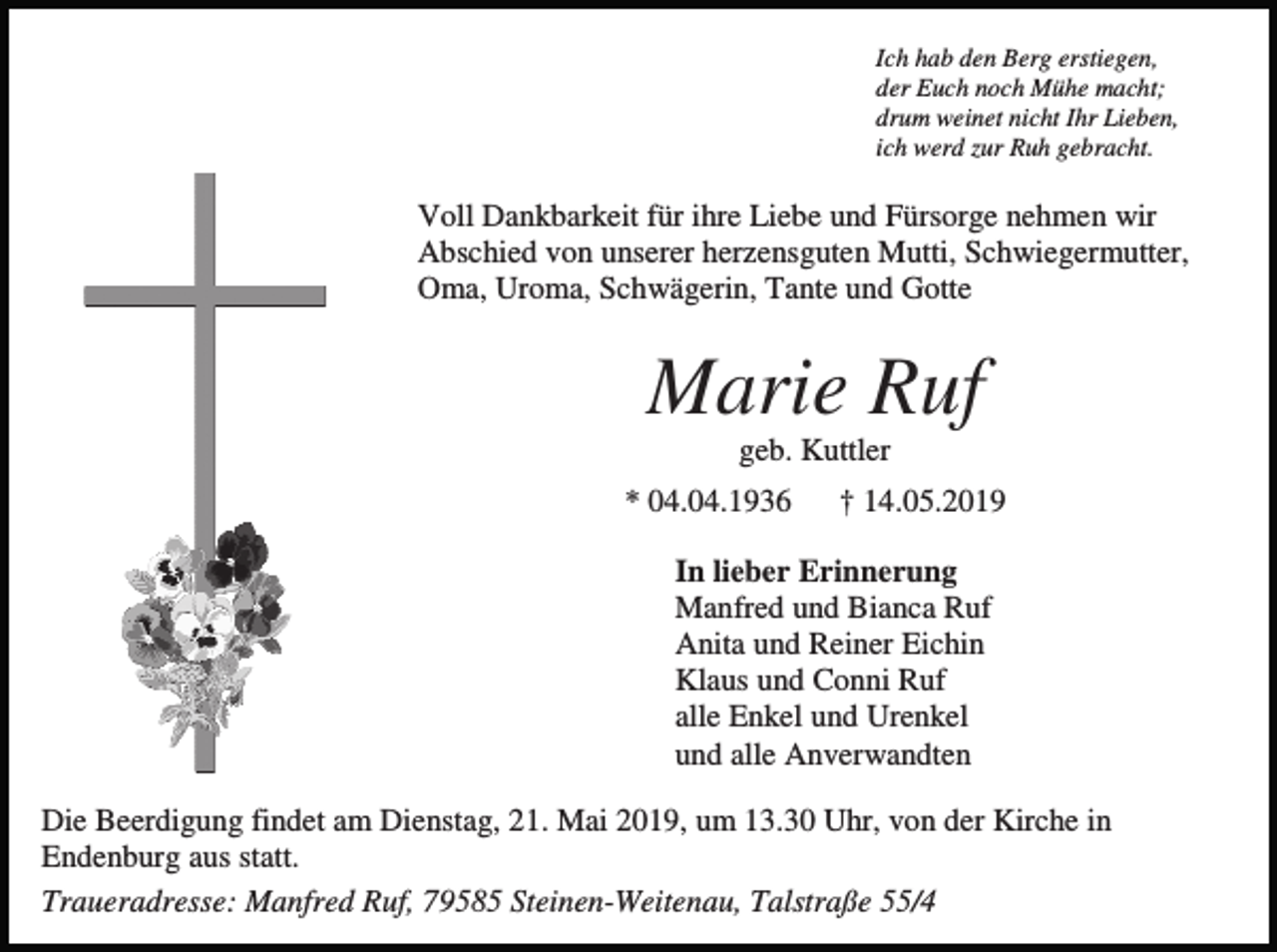 <p>Ich hab den Berg erstiegen,<br />der Euch noch Mühe macht;<br />drum weinet nicht Ihr Lieben,<br />ich werd zur Ruh gebracht.</p><p>Voll Dankbarkeit für ihre Liebe und Fürsorge nehmen wir<br />Abschied von unserer herzensguten Mutti, Schwiegermutter,<br />Oma, Uroma, Schwägerin, Tante und Gotte</p><p>Marie Ruf<br />geb. Kuttler<br />* 04.04.1936</p><p>† 14.05.2019</p><p>In lieber Erinnerung<br />Manfred und Bianca Ruf<br />Anita und Reiner Eichin<br />Klaus und Conni Ruf<br />alle Enkel und Urenkel<br />und alle Anverwandten<br />Die Beerdigung findet am Dienstag, 21. Mai 2019, um 13.30 Uhr, von der Kirche in<br />Endenburg aus statt.<br />Traueradresse: Manfred Ruf, 79585 Steinen-Weitenau, Talstraße 55/4</p>