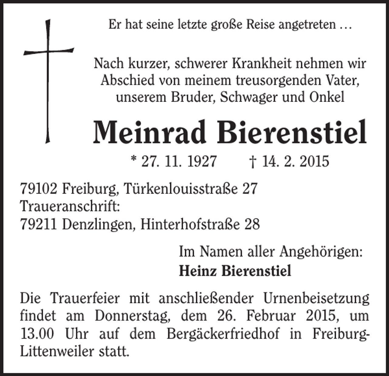 <p>Er hat seine letzte große Reise angetreten . . .</p><p>Nach kurzer, schwerer Krankheit nehmen wir<br />Abschied von meinem treusorgenden Vater,<br />unserem Bruder, Schwager und Onkel</p><p>Meinrad Bierenstiel<br />* 27. 11. 1927 † 14. 2. 2015<br />79102 Freiburg, Türkenlouisstraße 27<br />Traueranschrift:<br />79211 Denzlingen, Hinterhofstraße 28<br />Im Namen aller Angehörigen:<br />Heinz Bierenstiel<br />Die Trauerfeier mit anschließender Urnenbeisetzung<br />findet am Donnerstag, dem 26. Februar 2015, um<br />13.00 Uhr auf dem Bergäckerfriedhof in FreiburgLittenweiler statt.</p>