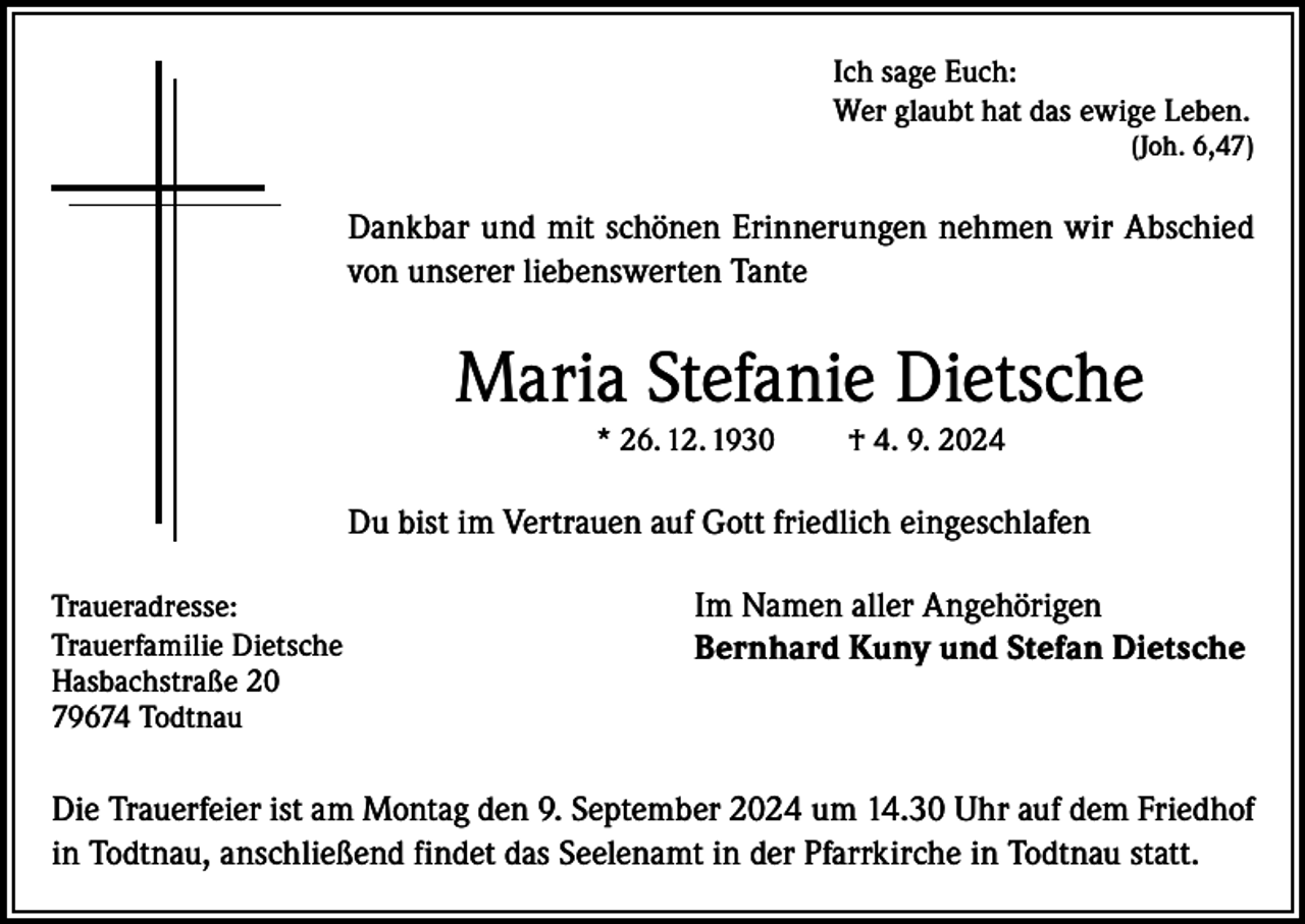 <p>Ich sage Euch:<br />Wer glaubt hat das ewige Leben.</p><p>(Joh. 6,47)</p><p>Dankbar und mit schönen Erinnerungen nehmen wir Abschied<br />von unserer liebenswerten Tante</p><p>Maria Stefanie Dietsche<br />* 26. 12. 1930</p><p>† 4. 9. 2024</p><p>Du bist im Vertrauen auf Gott friedlich eingeschlafen<br />Traueradresse:<br />Trauerfamilie Dietsche<br />Hasbachstraße 20<br />79674 Todtnau</p><p>Im Namen aller Angehörigen<br />Bernhard Kuny und Stefan Dietsche</p><p>Die Trauerfeier ist am Montag den 9. September 2024 um 14.30 Uhr auf dem Friedhof<br />in Todtnau, anschließend findet das Seelenamt in der Pfarrkirche in Todtnau statt.</p>