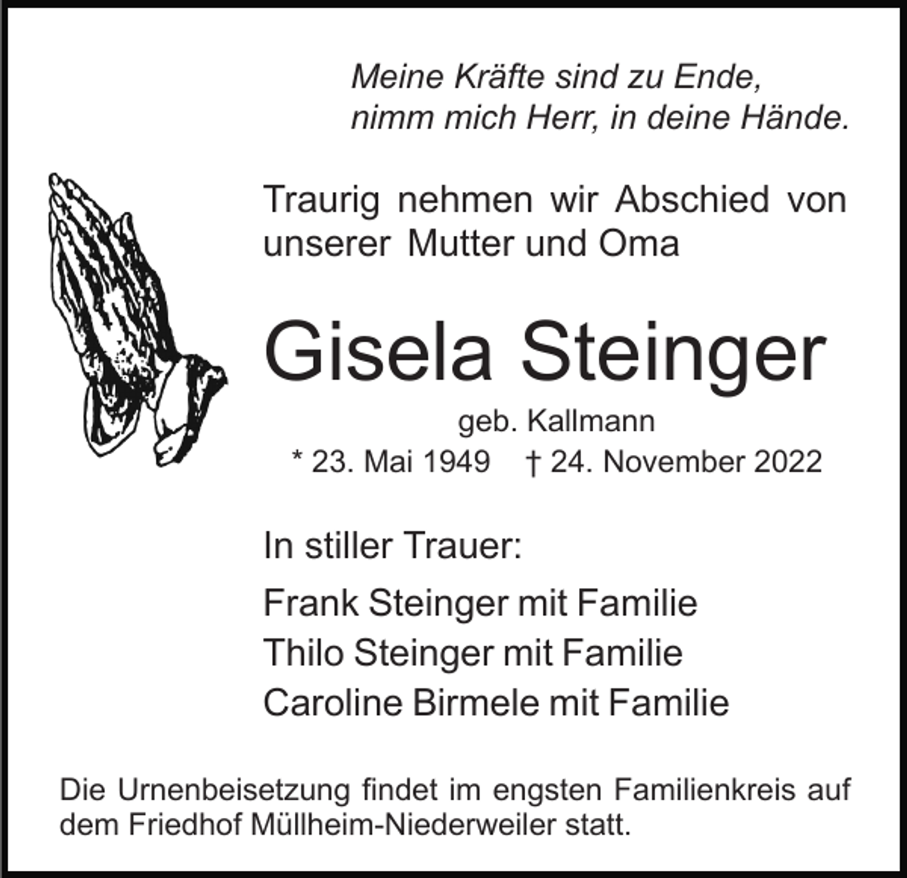 <p>Meine Kräfte sind zu Ende,<br />nimm mich Herr, in deine Hände.</p><p>Traurig nehmen wir Abschied von<br />unserer Mutter und Oma</p><p>Gisela Steinger<br />geb. Kallmann<br />* 23. Mai 1949 † 24. November 2022</p><p>In stiller Trauer:<br />Frank Steinger mit Familie<br />Thilo Steinger mit Familie<br />Caroline Birmele mit Familie<br />Die Urnenbeisetzung findet im engsten Familienkreis auf<br />dem Friedhof Müllheim-Niederweiler statt.</p>