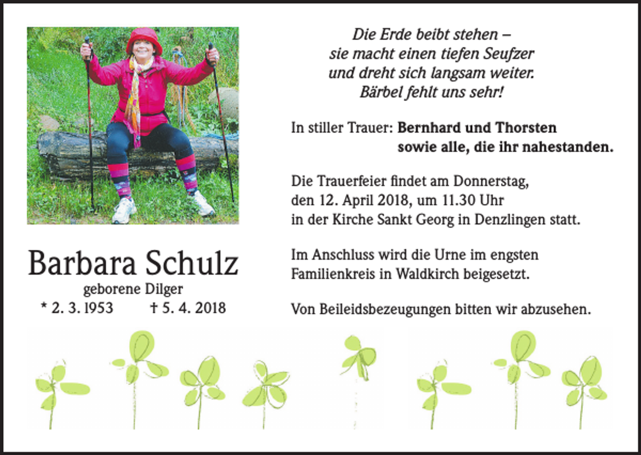 <p>Die Erde beibt stehen –<br />sie macht einen tiefen Seufzer<br />und dreht sich langsam weiter.<br />Bärbel fehlt uns sehr!<br />In stiller Trauer: Bernhard und Thorsten<br />sowie alle, die ihr nahestanden.<br />Die Trauerfeier findet am Donnerstag,<br />den 12. April 2018, um 11.30 Uhr<br />in der Kirche Sankt Georg in Denzlingen statt.</p><p>Barbara Schulz<br />geborene Dilger<br />* 2. 3. l953<br />† 5. 4. 2018</p><p>Im Anschluss wird die Urne im engsten<br />Familienkreis in Waldkirch beigesetzt.<br />Von Beileidsbezeugungen bitten wir abzusehen.</p>
